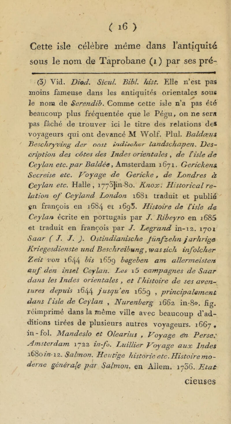 Cette isle célèbre meme dans l’antiquité sous le nom de Taprobane (i ) par ses pré- (5) Vicl. Dioil. Sicul. Bihl. hùt. Elle n’est pas moins fameuse dans les antiquités orientales sous le nom de Serendib. Comme cette isle n’a pas été beaucoup plus fréquentée que le Pégu, on ne sera pas fâché de trouver ici le titre des relations des voyageurs qui ont devancé M Wolf. Plul. Baldœiis Beschryvirig der on.it irtd£sc7ùcr laiidschapen. T)es~ criptioji des côtes des Indes orientales , de tisle de Ceylan etc. par Baldée, Amsterâia.m 1671. Gerickens, Secreise etc. f^oyage de Gericke, de Londres à. Ceylan etc. Halle, lyySjin-So. K/iox. Historical re~ lation of Ceyland Lojidon 1681 traduit et publié ign françois en 1684 et i6g5. Histoire de l’isle de Ceylan écrite en portugais par J. Riheyro en i685 et traduit en françois par J. Legrand in-12. 170Z Saar ( J. J. J. Ostindia?iische Jünf’zehn jarJtrige Kriegesdienste nnd Beschreibung ,wassich infolcher Zeit von 1644 1669 begeben am allermeistert auf den insel Ceylan. Les i5 campagnes de Saar dans les Indes orientales , et l’histoire de ses aven- tures depuis 1644 jusqjien 1669 » principalement dans l'isle de Ceylan , Nurenberg 1662 in-80. fig, réimprimé dans la même ville avec beaucoup d’ad- ditions tirées de plusieurs autres voyageurs. 1667 « in - fol. Mandeslo et Olearius , Hoyage etn Perse,' .Amsterdam 1722 iii~fo. Luillier Hoyage aux Indes \Çi%oin \7.. Sabnon. Heutige historié etc.Histoiremo- derne générale par Salmon, en Aliera. 1756. Etat cieuses