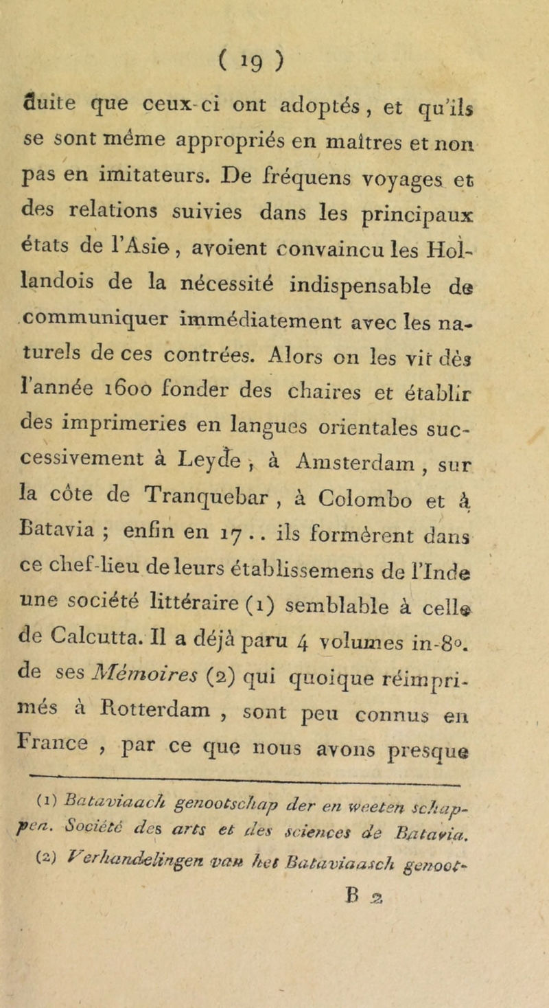 ( >9 ) fluite que ceux-ci ont adoptés, et qu’ils se sont même appropriés en maîtres et non pas en imitateurs. De fréquens voyages et des relations suivies dans les principaux états de l’Asie, avoient convaincu les Hoî- landois de la nécessité indispensable de communiquer immédiatement avec les na- turels de ces contrées. Alors on les vit dés i année i6oo fonder des chaires et établir des imprimeries en langues orientales suc- cessivement a Leyde , a Amsterdam , sur la côte de Tranquebar , à Colombo et à Batavia ; enfin en 17 .. ils formèrent dans ce chef-lieu de leurs établissemens de l’Inde une société littéraire (i) semblable à celle de Calcutta. Il a déjà paru 4 volumes in-8°. de ses Mémoires (2) qui quoique réimpri- més à Rotterdam , sont peu connus en France , par ce que nous avons presque (1) Batiiviaach genootschcip der en weelsn scJicip- pcn. Société des arts et des sciences de Batavia. (2) Verhandelingen van hct Bataviaasch gcnoot- B 55