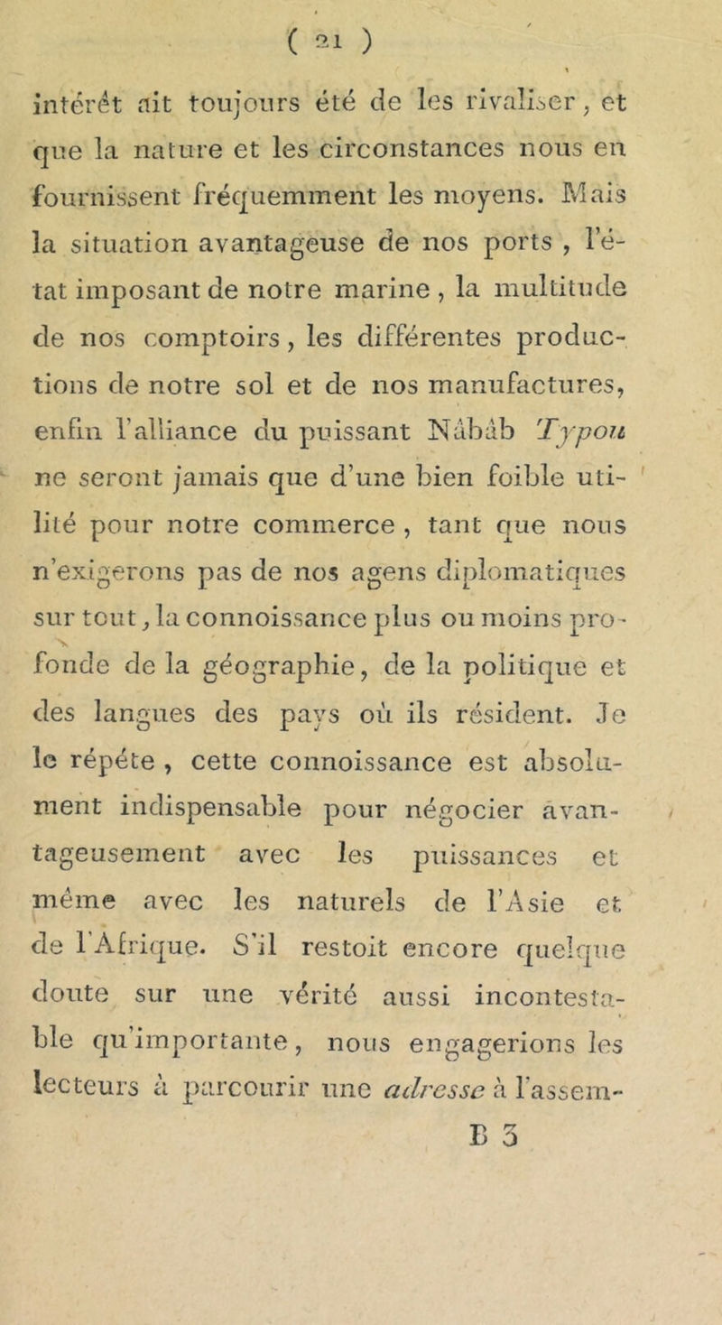 ( ) intérêt ait toujours été de les rivaliser, et que la nature et les circonstances nous en fournissent fréquemment les moyens. Mais la situation avantageuse de nos ports , l’é- tat imposant de notre marine , la multitude de nos comptoirs, les différentes produc- tions de notre sol et de nos manufactures, enfin l’alliance du puissant Nabab T y pou ne seront jamais que d’une bien foible uti- ' lilé pour notre commerce , tant que nous n’exigerons pas de nos agens diplomatiques sur tout, la connoissance plus ou moins pro • N fonde de la géographie, de la politique et des langues des pays où ils résident. Je le répété , cette connoissance est absolu- ment indispensable pour négocier avan- tageusement avec les puissances et meme avec les naturels de l’Asie et de 1 Afrique. S’il restoit encore quelque doute sur une vérité aussi incontesta- ble Cju’importante, nous engagerions les lecteurs à parcourir une adresse à fassem-