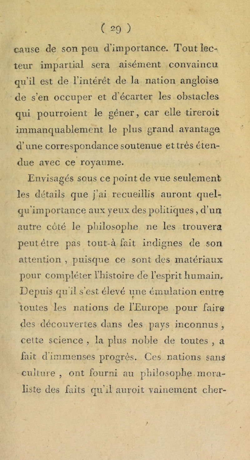 cause de son peu d’importance. Tout lec- teur impartial sera aisément convaincu qu’il est de l’intérét de la nation angloise de s’en occuper et d’écarter les obstacles qui pourroient le gêner, car elle tireroit immanquablement le plus grand avantage d’une correspondance soutenue et très éten- due avec ce royaume. Envisagés sous ce point de vue seulement les détails que j’ai recueillis auront quel- c|u’importance aux yeux des politiques , d’un autre coté le philosophe ne les trouvera peut être pas tout-à fait indignes de son attention , puisque ce sont des matériaux pour compléter l’histoire de l’esprit humain. Depuis qu'il s’est élevé une émulation entre toutes les nations de l’Europe pour faire des découvertes dans des pays inconnus, cette science , la plus noble de toutes , a fait d’immenses progrès. Ces nations sans culture, ont fourni au philosophe mora- liste des faits qu’xl auroit vainement cher-