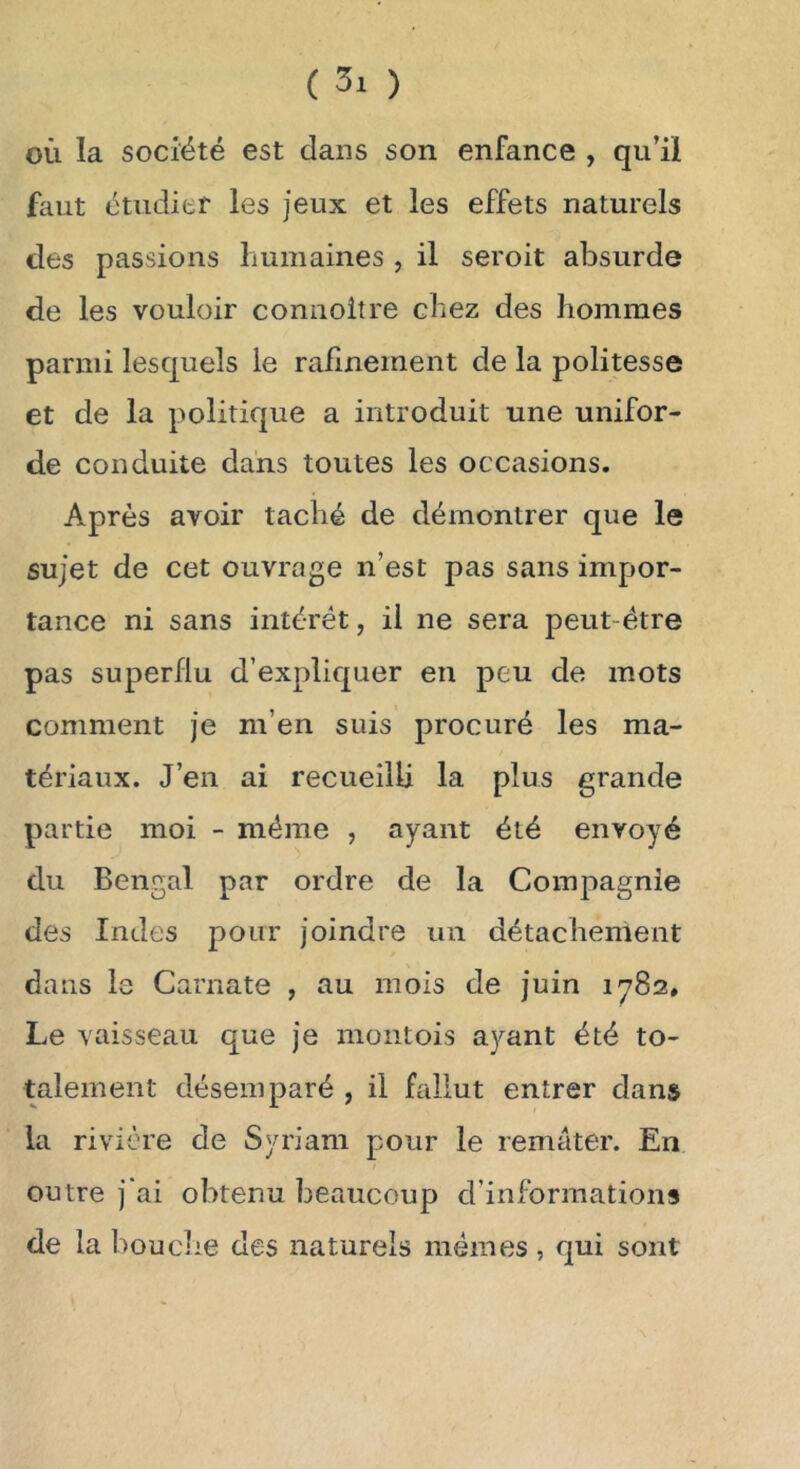 OÙ la société est dans son enfance , qu’il faut étudier les jeux et les effets naturels des passions humaines , il seroit absurde de les vouloir connoitre chez des hommes parmi lesquels le rafinement de la politesse et de la politique a introduit une unifor« de conduite dans toutes les occasions. Après avoir taché de démontrer que le sujet de cet ouvrage n’est pas sans impor- tance ni sans intérêt, il ne sera peut-être pas superflu d’expliquer en peu de mots comment je m’en suis procuré les ma- tériaux. J’en ai recueilli la plus grande partie moi - même , ayant été envoyé du Bengal par ordre de la Compagnie des Indes pour joindre un détachement dans le Carnate , au mois de juin 1782* Le vaisseau que je montois ayant été to- talement désemparé , il fallut entrer dans la rivière de Syriam pour le remater. En outre j'ai obtenu beaucoup d’informations de la bouche des naturels mêmes, qui sont