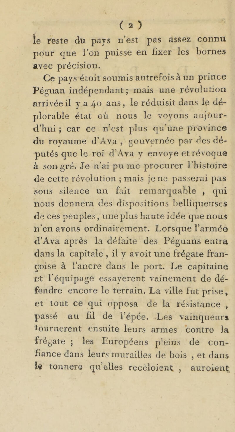 ie reste du pays n’est pas assez connu pour que ron puisse en fixer les bornes avec précision. Ce pays étoit soumis autrefois à un prince Péguan indépendant ; mais une révolution arrivée il y a 40 ans, le réduisit dans le dé- plorable état où nous le voyons aujour- d’hui ; car ce n’est plus qu’une province du royaume d’Ava , gouvernée par des dé- putés que le roi d’A,va v envoyé et révoque à son gré. Je n’ai pu me procurer l’histoire de cette révolution ; mais je ne passerai pas sous silence un fait remarquable , qui nous donnera des dispositions belliqueuses de ces peuples, une plus haute idée que nous n’en avons ordinairement. Lorsque l’armée d’Ava après la défaite des Péguans entra dans la capitale , il v avoit une frégate Fran- çoise à l’ancre dans le port. Le capitaine et l'équipage essayèrent vainement de dé- fendre encore le terrain. La ville Fut prise, et tout ce qui opposa de la résistance , passé au fil de l’épée. Les vainqueurs tournèrent ensuite leurs armes contre la frégate ; les Européens pleins de con- fiance dans leurs murailles de bois , et dans tonnere quelles recèloient , auroient.