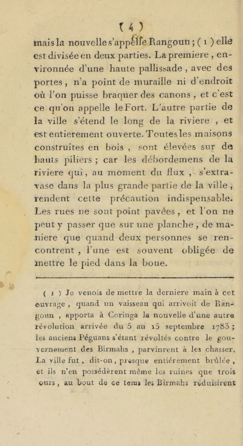 mais la nouvelle s’appelfe Piangoun ; ( i ) ellô est divisée en deux parties. La première , en- vironnée d’une haute pallissade , avec des portes , n’a point de muraille ni d’endroit où l’on puisse braquer des canons , et c’est ce qu’on appelle le Fort. L'autre partie de la ville s’étend le long de la riviere , et est entièrement ouverte. Toutes les maisons construites en bois , sont élevées sur de hauts piliers ; car les débordemens de la riviere qui, au moment du flux , s’extra- vase dans la plus grande partie de la ville , rendent cette précaution indispensable. Les rues ne sont point pavées , et l’on ne peut y passer que sur une planche , de ma- niéré que quand deux personnes se ren- contrent , l’une est souvent obligée de mettre le pied dans la boue. ( 1 ) Je venois de mettre la derniere main à cet ouvrage , quand un vaisseau qui arrivoit de Ixan- gonn , apporta à Coringa la nouvelle d’une autre révolution arrivée du 5 au i5 septembre 1783 ; les anciens Péguans s’étant révoltés contre le gou- vernement des Birmabs , parvinrent à les chasser, La ville fut , dit-on, presque entièrement brûlée , et ils n’en possédèrent mêine les raines que trois ours, au bout de ce tenis les Birmabs réduisirent