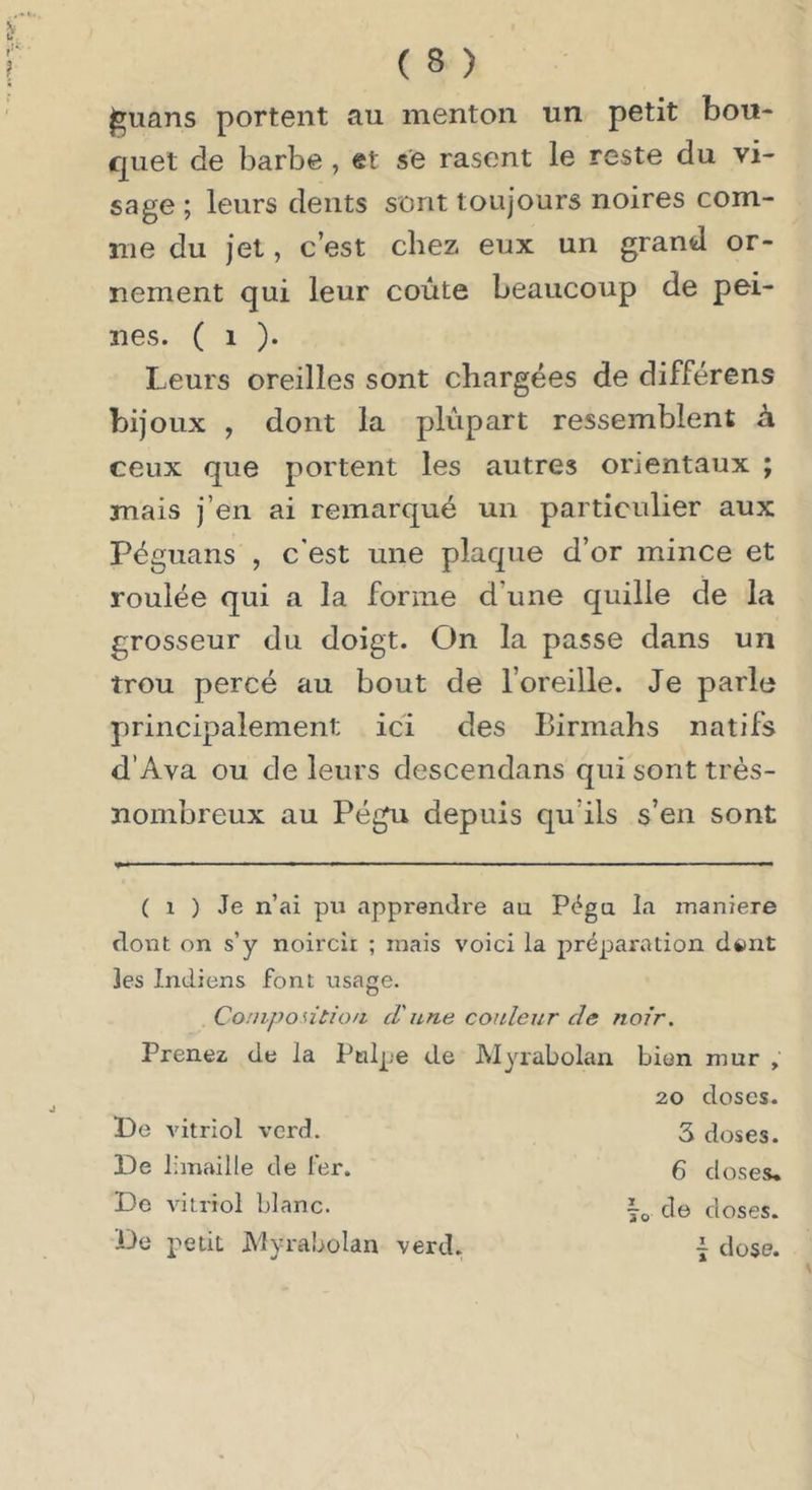 I^uans portent au menton un petit bou- quet de barbe , et se rasent le reste du vi- sage ; leurs dents sont toujours noires com- me du jet, c’est chez eux un grand or- nement qui leur coûte beaucoup de pei- nes. ( 1 )• Leurs oreilles sont chargées de différens bij oux , dont la plupart ressemblent à ceux que portent les autres orientaux ; mais j’en ai remarqué un particulier aux Péguans , c'est une plaque d’or mince et roulée qui a la forme d’une quille de la grosseur du doigt. On la passe dans un trou percé au bout de l’oreille. Je parle principalement ici des Birmahs natifs d’Ava ou de leurs descendans qui sont très- nombreux au Pégu depuis qu’ils s’en sont ( 1 ) Je n’ai pu apprendi'e au Pégu la maniéré dont on s’y noircit ; mais voici la préparation di)nt les Indiens font usage. Conipontion d'iine couleur de noir. Prenez de la Pulpe de Myrabolan bien mur , 20 doses. De vitriol verd. 3 doses. De limaille de fer. 6 doses. De vitriol blanc. de closes. De petit Myrabolan verd. ~ dose.