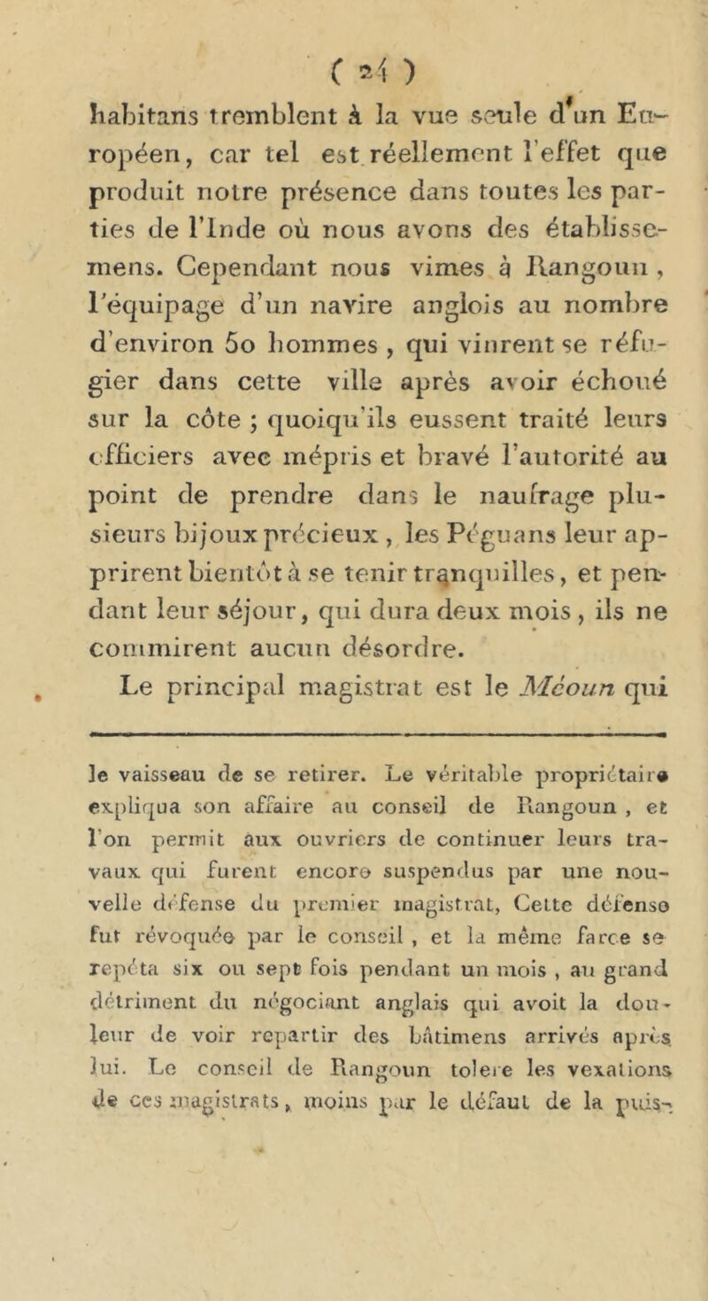 Iiabitans tremblent à la vue seule d*un Eti*- ropéen, car tel est réellement l’effet que produit notre présence dans toutes les par- ties de l’Inde où nous avons des établisse- mens. Cependant nous vimes g llangoun , l’équipage d’un navire anglois au nombre d’environ 5o hommes , qui vinrent se réfu- gier dans cette ville après avoir échoué sur la côte ; quoiqu’ils eussent traité leurs efiieiers avec mépris et bravé l’autorité au point de prendre dans le naufrage plu- sieurs bijoux précieux , les Péguans leur ap- prirent bientôt à se tenir tranquilles, et pen- dant leur séjour, qui dura deux mois , ils ne commirent aucun désordre. Le principal magistrat est le Mcoun qui le vaisseau de se retirer. Le véritalne proprietaire expliqua son affaire au conseil de llangoun , et l’on permit aux ouvriers de continuer leurs tra- vaux qui fureirt encore suspendus par une nou- velle défense du premier magistrat, Cette défense fut révoquée par le conseil , et la même farce se répéta six ou sept fois pendant un mois , an grand détriment du négociant anglais qui avoit la dou- leur de voir repartir des bâtimens arrivés après, lui. Le conseil de Piangoun toleie les vexations de ces magistrats, moins par le défaut de la puis-'.