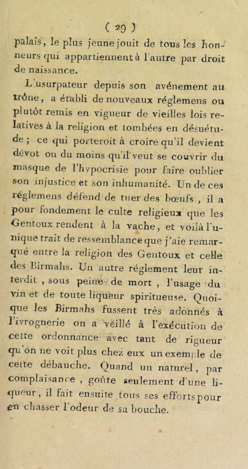 palais, le plus jeune jouit de tous les hon- ne U rs qui appartiennent à l’autre par droit de naissance. L’usurpateur depuis son avènement au trène, a établi de nouveaux réglemens ou plutôt remis en vigueur de vieilles lois re- latives à la religion et tombées en désuétu- de ; ce qui porteroit à croire qu’il devient dévot ou du moins quirveiit se couvrir du masque de l’bypocrisie pour faire oublier son injustice et son inhumanité. Un de ces réglemens défend de tuer des bœufs , il a pour fondement le culte religieux que les Oentoux rendent à la vache, et voilà Tu- nique trait de ressemblance que j'aie remar- qué entre la religion des Gentoux et celle des Birmalis. Un autre réglement leur in- terdit , sous peine-»de mort , l’usage 'du Vin et de toute liqueur spiritueuse. Quoi- que les Birmahs fussent très adonnés à Tivrognerie on a veillé à l’exécution de cette ordonnance avec tant de rigueur qu on ne voit plus chez eux un exemple de cette débauche. Quand un naturel, par complaisance , goûte seulement d’une li- queur, il fait ensuite tous ses effortspour en chasser 1 odeur de sa bouche.