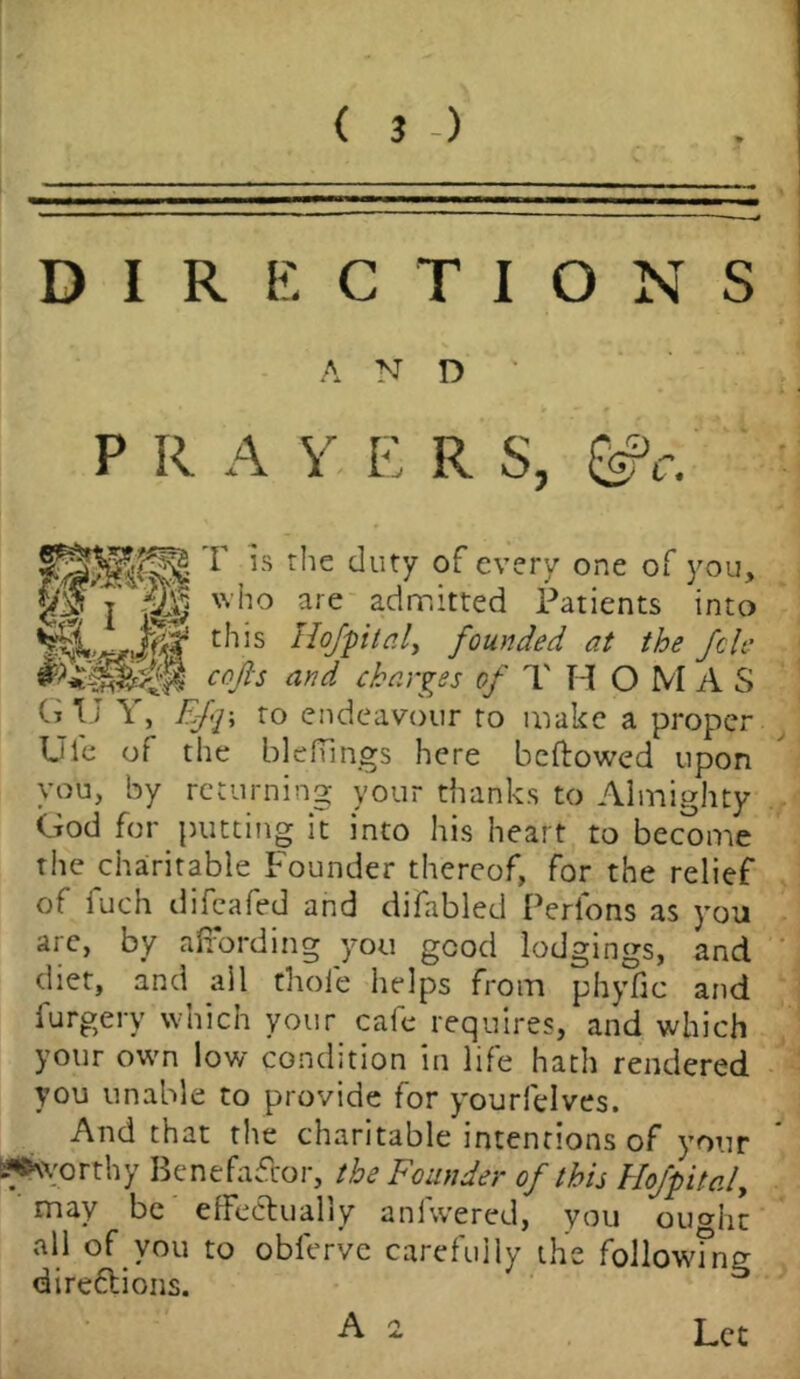 DIRECTIONS A N D P R A Y E R S, g T is the duty of every one of you, who are admitted Patients into t,lis Hofptal* founded at the fcle C°P and charges' of T H OMAS Cj T i \ , Efq\ to endeavour to make a proper Ule of the blefiings here bellowed upon you, by returning your thanks to Almighty God for putting it into his heart to become the charitable Founder thereof, for the relief of fuch difeafed and difabled Perfons as you arc, by affording you good lodgings, and diet, and ail thole helps from phyfic and furgery which your cafe requires, and which your own low condition in life hath rendered you unable to provide for yourfelves. And that the charitable intentions of your -^worthy Benefactor, the Founder of this Uojpitaf may be effectually anfwered, you ouaht all of you to obferve carefully the following directions. Let