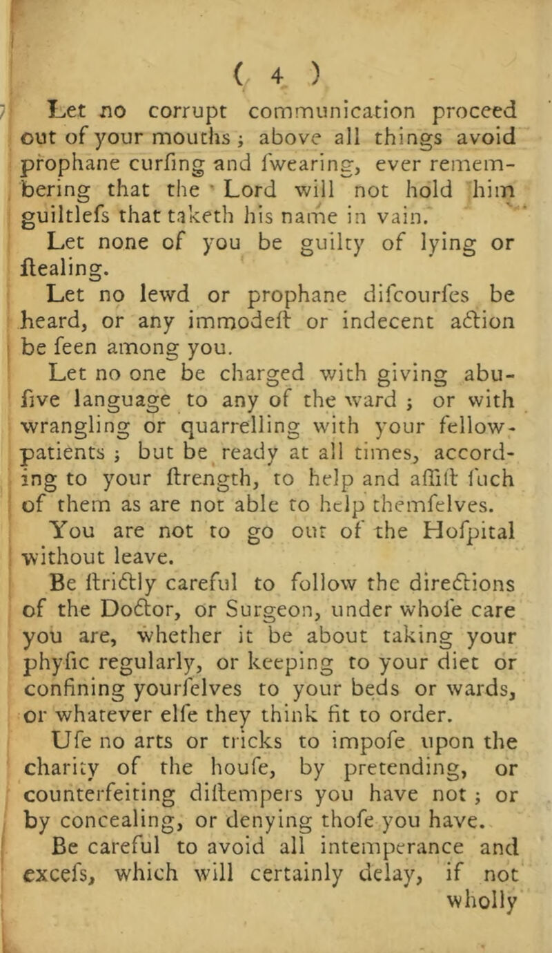 Let no corrupt communication proceed out of your mouths ; above all things avoid prophane curfing and 1 wearing, ever remem- bering that the Lord will not hold him guiltlefs that taketh his name in vain. Let none of you be guilty of lying or flealing. Let no lewd or prophane difcourfes be heard, or any immoddt or indecent adtion be feen among you. Let no one be charged with giving abu- five language to any of the wrard j or with wrangling or quarrelling with your fellow- patients j but be ready at all times, accord- ing to your ftrength, to help and afliti fuch of them as are not able to help themfelves. You are not to go out of the Hofpital without leave. Be ftri&ly careful to follow the directions of the Doctor, or Surgeon, under whole care you are, whether it be about taking your phyfic regularly, or keeping to your diet or confining yourfelves to your beds or wards, or whatever elfe they think fit to order. Ufe no arts or tricks to impofe upon the charity of the houfe, by pretending, or counterfeiting diltempers you have not; or by concealing, or denying thofe you have. Be careful to avoid all intemperance and excefs, which will certainly delay, if not wholly