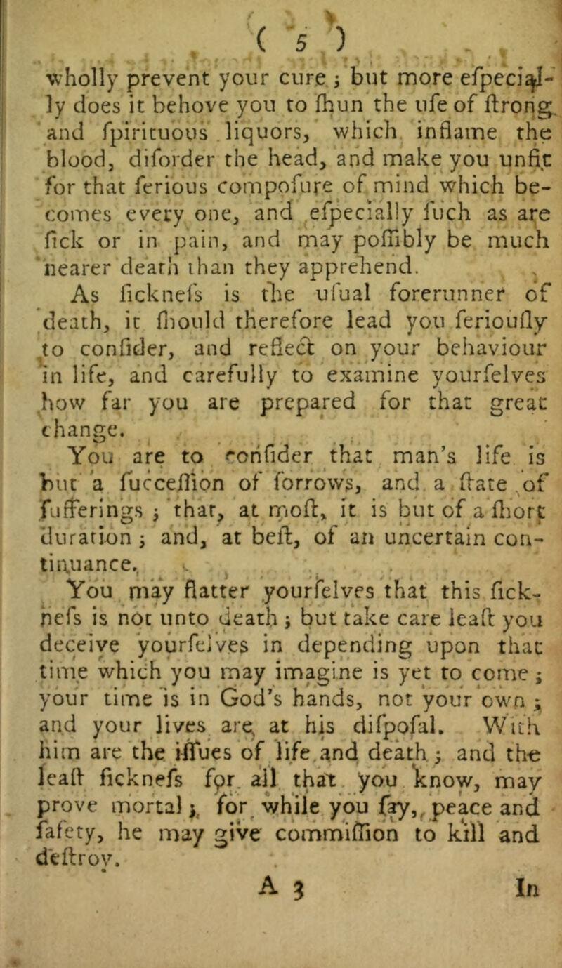 • (%X i , ; wholly prevent your cure j but more efpeci^J- ly does it behove you to fhun the ufe of flrong. and fpirituous liquors, which inflame the blood, diforder the head, and make you unfit: for that ferious compofure of mind which be- comes every one, and efpecially fuch as are lick or in pain, and may poflibly be much nearer death than they apprehend. As ficknefs is the ufual forerunner of death, it fiiould therefore lead you ferioufly to confider, and reflect on your behaviour in life, and carefully to examine yourfelves how far you are prepared for that great change. You are to ecnfider that man’s life is but a fucceflion of forrowg, and a hate of fufferings j that, at mod, it is but of a Abort duration ■, and, at bell, of an uncertain con- tinuance., l You may flatter yourfelves that this fick- hefs is not unto death j but take care leafl you deceive yourfelves in depending upon that time which you may imagine is yet to come; your time is in God’s hands, not your own $ and your lives arq at his difpofal. With him are the iifues of life and death ; and the leafl ficknefs fpr all that you know, may prove mortal y for while you fay,, peace and fafety, he may give commiftion to kill and deftrov.