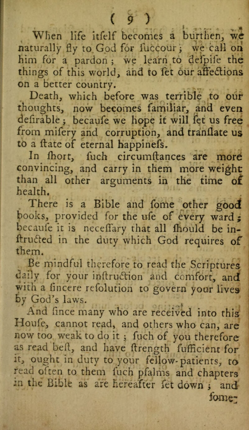 l ■ ««<•<! •», * When life itfelf becomes a burthen, we naturally fly to God for fuccour ; we call on him for a pardon; we learn to defpife the things of this world, and to let our affections on a better country. Death, which before was terrible to our thoughts, now becomes familiar, and even defirable; becaufe we hope it will let us free from mifery and corruption, and tranflate us to a Hate of eternal happinefs. In Ihort, fuch circumftances are more convincing, and carry in them more weight than all other arguments in the time o£ health. There is a Bible and fome other good books, provided for the ufe of every ward ; becaule it is neceffary that all Ihould be in- ftrufted in the duty which God requires of them. Be mindful therefore to read the Scriptures daily for your inftruCbion and comfort, and with a lincere refolution to govern your lives by God’s laws. And flnce many who are received into this Houfe, cannot read, and others who can, are now too weak to do it ; fuch of you therefore as read befl, and have ftrength fufficient for it, ought in duty to your fellow-patients, to read often to them luch pfalms and chapters :n the Bible as are hereafter fet down ; and fome: