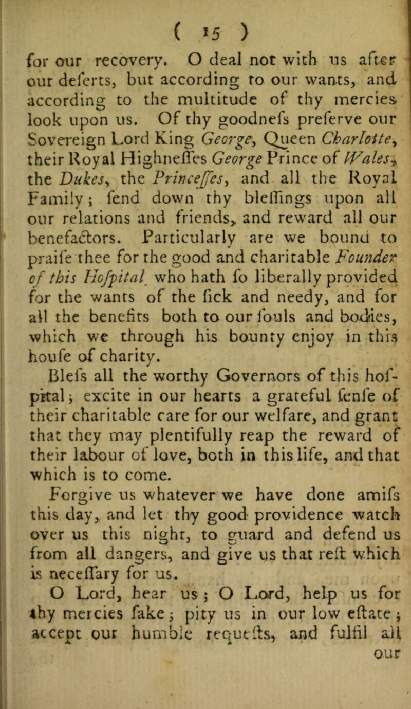 ( *5 ) for our recovery. O deal not with ns after our deferts, but according ro our wants, and according to the multitude of thy mercies look upon us. Of thy goodnefs preferve our Sovereign Lord King George, Queen Charlotte* their Royal HighnefTes George Prince of Wales* the Dukes, the Princefjes, and all the RoyaL Family; fend down thy blellings upon all our relations and friends, and reward all our benefactors. Particularly are we bound to praife thee for the good and charitable Founder of this Hc/fital who hath fo liberally provided for the wants of the fick and needy, and for all the benefits both to our fouls and bodies, which we through his bounty enjoy in this houfe of charity. Biel's all the worthy Governors of this hof- pital; excite in our hearts a grateful fenle of their charitable care for our welfare, and grant that they may plentifully reap the reward of their lalxmr of love, both in this life, and that which is to come. Forgive us whatever we have done amifs this day, and let thy good providence watch over us this night, to guard and defend us from all dangers, and give us that red which Is necedary for us. O Lord, hear us; O Lord, help us for thy mercies fake; pity us in our low eftate; accept our humble requtds, and fulfil ail our