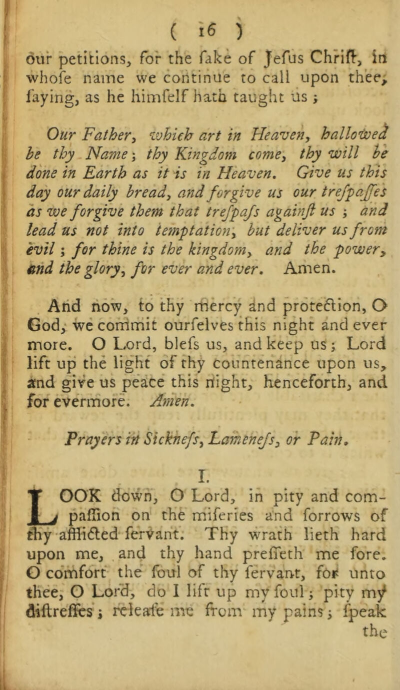 our petitions, for the fake of Jefus Chrift, in whole name we continue to call upon thee, faying, as he himfelf hath taught its ; Our Father, which art in Heaven, hallowed be thy Name; thy Kingdom come, thy will be done in Earth as it is in Heaven. Give us this day our daily bread, and forgive us our trefpajfes as we forgive them that trefpafs againjt us ; and lead us not into temptation, but deliver us from evil; for thine is the kingdom, and the power, end the glory, for ever and ever. Amen. And now, to thy mercy ^nd protection, O God, we commit ourfelves this night and ever more. O Lord, blefs us, and keep us; Lord lift up the light of thy countenance upon us, and give us peace this rtight, henceforth, and for evermore. Amen. Prayers in Sicknefs, Lamenejs> or Pain. I. LOOK down, O Lord, in pity and com- panion on the miferies and forrows of thy affiiCted fervant. Thy wrath lieth hard upon me, and thy hand prefieth me fore. O comfort the foul of thy fervant, for unto thee, O Lord, do 1 lift up my foul; pity diftreffes i releafe me from my pains; (peak the