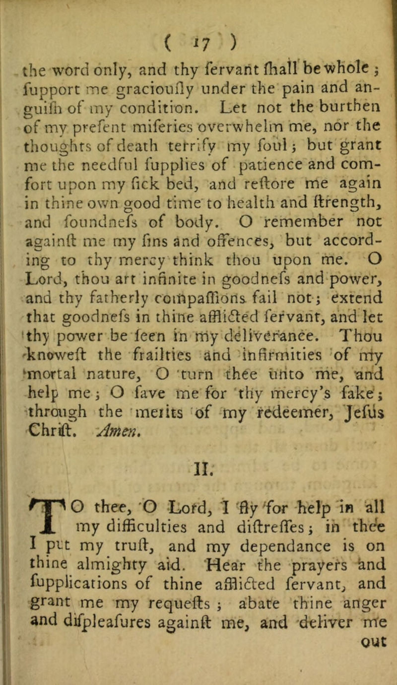 the word only, and thy fervant fhall be whole j fupport me gracioufiy under the pain and an- guifn of my condition. Let not the burthen of my prefect miferies overwhelm me, nor the thoughts of death terrify my foul; but grant me the needful fupplies of patience and com- fort upon my fick bed, and reftore me again in thine own good time to health and ftrength, and found nefs of body. O remember not againft me my fins and offences, but accord- ing to thy mercy think thou upon me. O Lord, thou art infinite in goodnefs and power, and thy fatherly companions, fail not; extend that goodnefs in thine afflicted fervant, and let ‘thy power be ieen in my deliverance. Thou dt noweft the frailties and infirmities of ndy ‘mortal nature, O turn thee iirito me, ^and help me i O fave me for thy mercy’s fake;j through the merits of my redeemer, Jefiis Chrift. Amen. II; TO thee, O Lord, I 'flyTor help in all my difficulties and diftrefles; in thee I ptt my truft, and my dependance is on thine almighty aid. Hear the prayers hnd Applications of thine affiidted fervant, and grant me my requefts ; abate thine anger and difpleafures againft me, and deliver m'e out