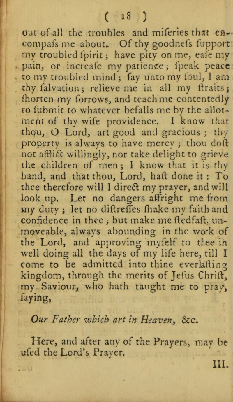 ( >8 ) out of all the troubles and miferies that ef5*> compafs me about. Of thy goodnefs fupport my troubled fpirit; have pity on me, eafe my . pain, or increafe my patience ; fpeak peace to my troubled mind; fay unto my foul, I am thy falvation; relieve me in all my ftraits; ihorten my forrows, and teach me contentedly ro fubmit to whatever befalls me by the allot- ment of thy wife providence. I know that thou, O Lord, art good and gracious ; thy property is always to have mercy ; thou doft not afflidd willingly, nor take delight to grieve the children of men ; 1 know that it is thy hand, and that thou, Lord, haft done it : To thee therefore will 1 diredt my prayer, and will look up. Let no dangers affright me from my duty ; let no diftreffes fhake my faith and confidence in thee ; but make me ftedfaft, un- moveable, always abounding in the work of the Lord, and approving myfelf ro tf;ee in well doing all the days of my life here, till I come to be admitted into thine everlaffing kingdom, through the merits of Jel'us Chrift, my Saviour, who hath taught me to pray, laying, Our Father which art in Heaven, &c. Here, and after any of the Prayers, may be ufed the Lord’s Prayer.