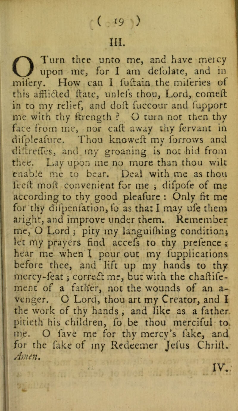 III. OTtirn thee unto me, and have meicy upon me, for I am defolate, and in mifery. How can I iuftain the mileries of this affli&ed ftate, unlefs thou. Lord, comeft in to my relief, and doft fuccour and fupport me with thy ftrength ? O turn not then thy face from me, nor caft away thy fervant in difpleafure. Thou knoweft my furrows and diftreffes, and my groaning is not hid from thee. Lay upon me no more than thou wilt enable me to bear. Deal with me as thou fieeft moil convenient for me ; difpofe of me according to thy good pleafure : Only fit me for thy difpenfation, lb as that I may ufe them aright, and improve under them. Remember me, O Lord ; pity my languilhing condition; let my prayers find accefs to thy prefence ; hear me when I pour out my fupplications before thee, and life up my hands to thy mercy-featcorrect me, but with the chaftife- ment of a father, not the wounds of an a- venger. O Lord, thou art my Creator, and I the work of thy hands , and like as a father pitieth his children, fo be thou merciful to. me. O lave me for thy mercy’s fake, and for the fake of iny Redeemer Jel'us Chrift. Amen. IV.