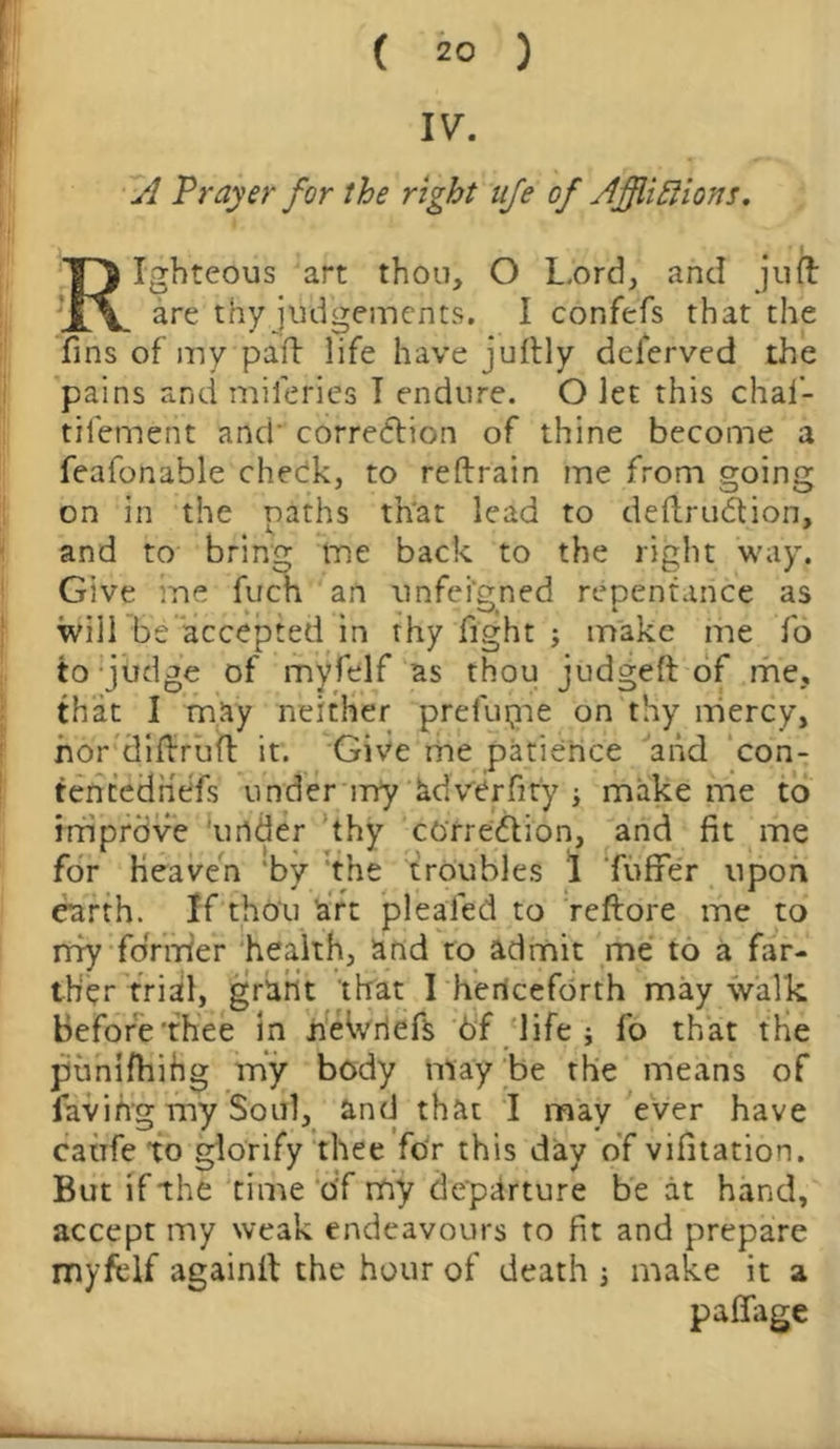 A Prayer for the right ufe of Afflictions. Righteous art thou, O Lord, and juft are thy judgements. I confefs that the fins of my paft life have juftly dclerved the pains and mileries I endure. O let this chai- tilement and' correction of thine become a feafonable check, to reftrain me from going on in the oaths th'at lead to deftruCtion, and to bring me back to the right way. Give me fuch an unfeigned repentance as will be accepted in thy fight ; make me fo to judge of myfelf as thou judged of me, that I may neither prefupie on thy mercy, nor diftruft it. Give me patience and con- tentediiefs under irry adverfity ; make me to improve under thy correction, and fit me for heaven 'by the troubles 1 Tufifer upon earth. If thou art pleaied to rcftore me to my former health, and to admit me to a far- ther trial, grant that I henceforth may walk before'thee in neWriefs 6f life j fo that the puniftiihg my body may be the means of favihg my Soul, and that I may ever have caufe to glorify thee for this day of vifitation. But if the time of my departure be at hand, accept my weak endeavours to fit and prepare myfelf againlt the hour of death j make it a pafiage