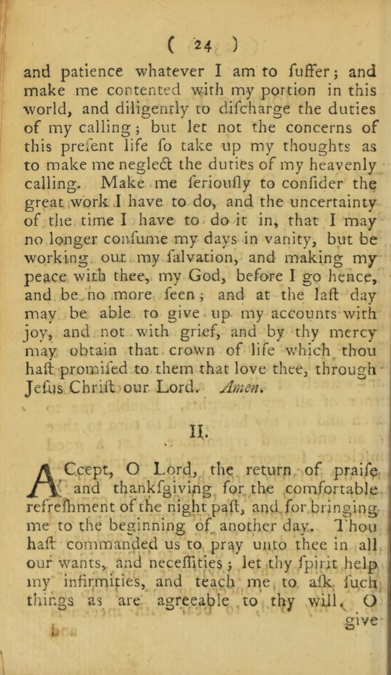 and patience whatever I am to fuffer; and make me contented with my portion in this world, and diligently to difcharge the duties of my calling ; but let not the concerns of this prefent life fo take up my thoughts as to make me negledt the duties of my heavenly calling. Make me ferioufly to confider the great work I have to do, and the uncertainty of the time I have to do it in, that I may no longer confume my days in vanity, but be working out my falvation, and making my peace with thee, my God, before I go hence, and be no more feen ; and at the laft day may be able to give up my accounts with joy, and not with grief, and by thy mercy may obtain that crown of life which thou haft promifed to them that love thee, through Jefus Chrift our Lord. Amen. II, ACcept, O Lord, the return of praife { and thankfgiving for the comfortable refreihment of the night paft, and for bringing me to the beginning of another day. Thou haft commanded us to pray unto thee in all our wants, and neceflities j let thy fpirjt help my infirmities, and teach me to aik fu.cft things as are agreeable to thy will. O