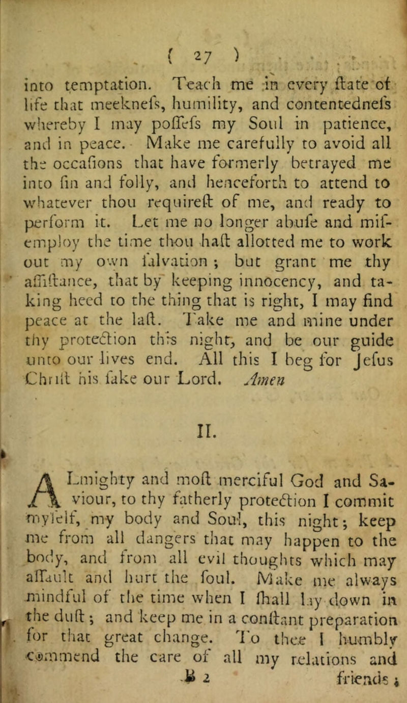 ' , into temptation. Teach me in every ft ate of life that meeknefs, humility, and contentednels whereby I may poflefs my Soul in patience, and in peace. Make me carefully to avoid all the occafions that have formerly betrayed me into fin and folly, and henceforth to attend to whatever thou required of me, and ready to perform it. Let me no longer abufe and mil- employ the time th-ou haft allotted me to work out my own lalvation ; but grant me thy afliftance, that by keeping innocency, and ta- king heed to the thing that is right, I may find peace at the laid. Take me and mine under thy protection this night, and be our guide unto our lives end. All this I beg for Jefus Chrift his fake our Lord. Amen II. ALmighty and mold merciful God and Sa- viour, to thy fatherly protection I commit my)elf, my body and Soul, this night; keep me from all dangers that may happen to the body, and from all evil thoughts which may afldult and hurt the foul. Make me always mindful of the time when I fhall lay down in the duft ; and keep me in a conftant preparation for that great change. To thee I humbly •c yam me nd the care of all my relations and 1» 2 friends;