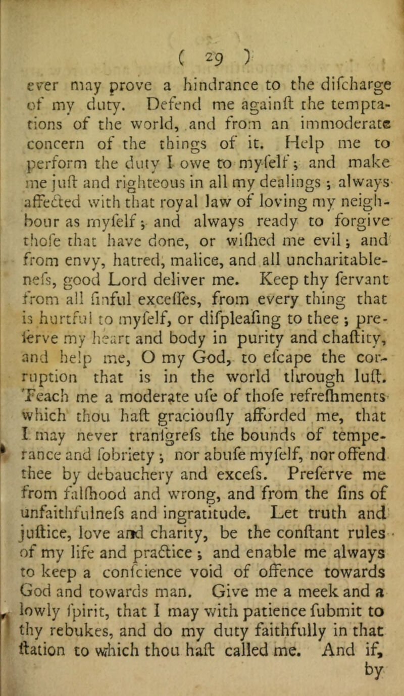 ever may prove a hindrance to the difcharge of my duty. Defend me againft the tempta- tions of the world, and from an immoderate concern of the things of it. Help me to perform the duty- I owe to my (elf; and make me juft and righteous in all my dealings ; always affe&ed with that royal law of loving my neigh- bour as rnyfelf * and always ready to forgive thole that have done, or wifhed me evil; and from envy, hatred, malice, and all uncharitable- nefs, good Lord deliver me. Keep thy fervant from all fmful excelfes, from every thing that is hurtful to rnyfelf, or difpleafing to thee ; pre- ierve my heart and body in purity and chaftitv, and help me, O my God, to el’cape the cor- ruption that is in the world tlirough luff. Teach me a moderate ufe of thofe refrefhments which thou haft gracioufly afforded me, that I may never tranfgrefs the bounds of tempe- ^ ranee and fobriety i nor abufe rnyfelf, nor offend thee by debauchery and excefs. Preferve me from falfhood and wrong, and from the fins of unfaithfulnefs and ingratitude. Let truth and juftice, love and charity, be the conftant rules of my life and praftice *, and enable me always to keep a conscience void of offence towards God and towards man. Give me a meek and a lowly fpirit, that I may with patience fubmit to thy rebukes, and do my duty faithfully in that ftation to which thou haft called me. And if, by