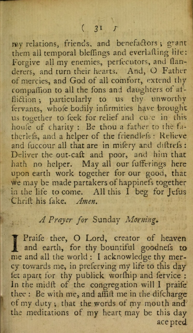 nny relations, friends, and benefa&ors ; grant them all temporal bleflings and everlafting lile: Forgive all my enemies, perfecutors, and flan- derers, and turn their hearts. And, O Father of mercies, and God of all comfort, extend thy companion to all the fons and daughters of af- fliction •, particularly to us thy unworthy fervants, whole bodily infirmities have brought us together to leek for relief and cu e in this houle of charity : Be thou a father to the fa- therlefs, and a helper of the friendlefs : Relieve and fuccour all that are in rmfery and diltrds: Deliver the out-caft and poor, and him that hath no helper. May all our fuffcrings here upon earth work together for our good, that we may be made partakers of happinefs together in the life to come. All this I beg for Jefus Chrift his fake. Amen. A Prayer for Sunday Morning. IPraife thee, O Lord, creator of heaven and earth, for thy bountiful goodnefs to me and all the world : I acknowledge thy mer- cy towards me, in preferving my life to this day let apart for thy publick worlhip and fervice : In the midft of the congregation will 1 praile thee : Be with me, and affill me in the difcharge ot my duty ; that the words of my mouth and the meditations of my heart may be this day acepted