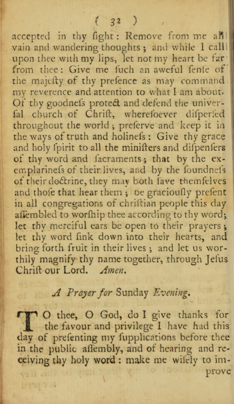 accepted in thy fight: Remove from me a 1*1 vain and wandering thoughts*, and while 1 call upon thee with my lips, let not my heart be far from thee: Give me inch an aweful fenle of the majtfty of thy prefence as may command my reverence and attention to what I am about. Of thy goodnels protect and defend the univer- fal church of Chriff, wherefoever difperfed throughout the world ; preferve and keep it in the ways of truth and holinefs : Give thy grace and holy fpirit to all the minifters and difpenfers of thy word and lacraments *, that by the ex- emplarinefs of their lives, and by the foundnefs of their dodtrine, they may both lave themfelves and thole that hear them •, De gracioufiy prefent in all congregations of chriftian people this day ahembled to worfhip thee according to thy word*, let thy merciful ears be open to their prayers ; let thy word fink down into their hearts, and bring forth fruit in their lives *, and let us wor- thily magnify thy name together, through Jefus Chrift our Lord. Amen. A Prayer for Sunday Evening. TO thee, O God, do I give thanks for the favour and privilege 1 have had this day of prefenting my lupplications before thee in the public aflembly, and of hearing and re- ceiving thy holy word : make me wifely to im- prove