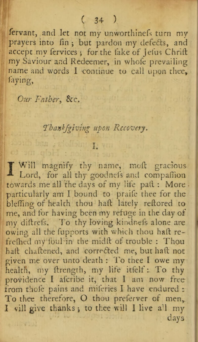 Servant, and let not my unworthinefs turn my prayers into fin ; but pardon my defeats, and accept my fervices j for the lake of Jefus Chrift my Saviour and Redeemer, in whole prevailing najne and words I -continue to call upon thee, laying. Our Father, Si c. 'Thanbfgiving upon Recovery. I. I Will magnify thy name, molt gracious Lord, for all thy goodnefs and companion towards me all the days of my life pall : More • particularly am I bound to praife thee for the blefiing of health thou haft lately reftored to me, and for having been my refuge in the day of my diftrefs. To thy loving kiixlnefs alone are owing all the fupports with which thou haft rc- frefhed my lbul in the midft of trouble : Thou haft chaftened, and corrected me, but haft not given me over unto death : To thee I owe my health, my ftrength, my life itfelfTo thy providence I aferibe it, that I am now free from thole pains and naileries I have endured : To thee therefore, O thou preferver of men,, I vill give thanks; to thee will 1 live a'l my