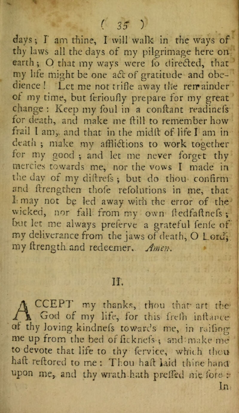 C 35- ) days-, I am thine, I will walk in the ways of thy laws all the days of my pilgrimage here on earth ; O that my ways were fo directed, that my life might be one aft of gratitude and obe- dience ! Let me not trifle away the remainder of my time, but ferioufly prepare for my great change : Keep my foul in a conftant readinels for death, and make me kill to remember how frail 1 am,, and that in the midft of life I am in death make my afflictions to work together for my good and let me never forget thy mercies towards me, nor the vows I made in the day of my did refs ; but do thou confirm and {Lengthen thofe refolutions in me, that L may not bp led away with the error of the ' wicked, nor fall from my own dedfaftnefs ; hut let me always prelerve a grateful fenle of my deliverance from the jaws of death, O Lordj. my ftrength and redeemer. Amen. ACCEPT' my thanks, thou that- art the God of my life, for this frelh indance of thy loving kindnefs towards me, in raiding me up from the bed of ficknels ; and-make me to devote that life to thy fervice, which theu had redored to me: Thou had laid thine hand upon me, and thv wrath hath preded nie fore- r In