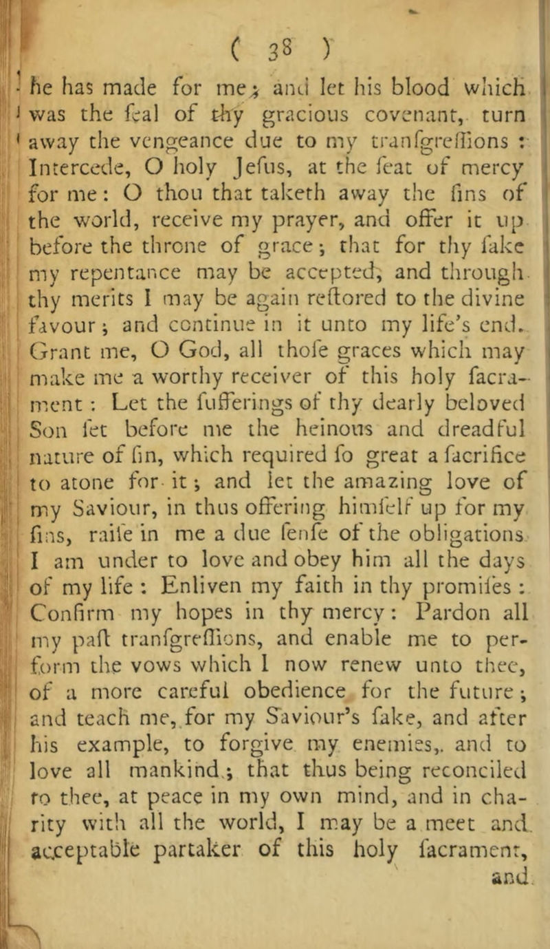 ’ C 33 )' - he has made for me; and let his blood which i was the feal of thy gracious covenant, turn 1 away the vengeance due to my tranfgrelTions : Intercede, O holy Jefus, at the feat of mercy for me: O thou that taketh away the fins of the world, receive my prayer, and offer it up before the throne of grace •, that for thy fake my repentance may be accepted; and through thy merits I may be again reftored to the divine favour; and continue in it unto my life’s end. Grant me, O God, all thole graces which may make me a worthy receiver of this holy facra- ment : Let the lufferings of thy dearly beloved Son let before me the heinous and dreadful nature of fin, which required fo great a facrifice to atone for it •, and let the amazing love of my Saviour, in thus offering himfelf up for my fins, raile in me a due fenfe of the obligations I am under to love and obey him all the days of my life : Enliven my faith in thy promifes : Confirm my hopes in thy mercy : Pardon all my paid tranfgreffions, and enable me to per- form the vows which 1 now renew unto thee, of a more careful obedience for the future ; and teach me, for my Saviour’s fake, and after his example, to forgive my enemies,, and to love all mankind ; that thus being reconciled ro thee, at peace in my own mind, and in cha- rity with all the world, I may be a meet and. acceptable partaker of this holy lacramcnr,