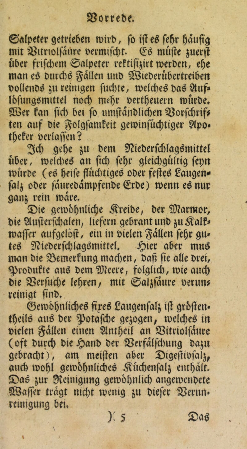 0Alpefec getrieben mirb, fo if! e^ febr mit ^itnolfatire loermifcbt. & mu|ie juerjl Uber frifcbem 0alpeter reftift^irt merben/ e&e man eö Dincb^ galten unb 9Bieberü5ertreiben Dollenb^ ju reinigen fucbte, mdcbe^ ba^ 5luf» Ibfungömittel noch m\)v bertbeuern mürbe^ 5ö3er fan fid) bei fo umjldnbli^en ^orfd)rif# ten auf bie golgfamfeit gen)infüd;tiger ^Ipo- tbefer berlaffen? 3d) gebe jn bem S?ieberfd)fagömittet xibct/ meld^e^ an ftd) febr gleid)gultig fcpit mürbe (e^ beife ffüd)tigeö ober fejieö faugen^* falj ober fdurebampfenbe (£rbe) menn e^nur ganj rein mdre. $Die gem6bttHd;e treibe, ber ?Ü?armor, bie 5lii(lerfd)alen, liefern gebrantunb ju^alf^ maffer mifgelötl, ein in bielen gdüen febr gu- teö 3^tieberfd)Iagömittel, ^ler aber mu^ man bie SSemerfung mad)en, ba^ fie alle brei, ^robufte au^ bem 9Jleere, folglid), mie and) bie aSerfud)e lehren/ mit 0a4fdure beriin# reinigt ünb, 0en)bbnlid)eö ft^e6 ^augenfalj i(l grbjlen- tbeiB auö ber ^otafd)e gezogen, n>eld)eö in bielen gdllen einen Slntbeil an ^itriolfdnre (oft burd) bie ^anb ber a5erfdlfd)ung ba^u gebrad)t), am mciffen aber :öige(!iPfalj/ aud) mobl gembbnlicbeö .<^ücbenfa4 entbdlf. $Da^ jur Steinigung gemobnlid) angemenbete fBaffcr tragt nid)t menig 511 biefer aSerim* reinigung bei» ): 5 ' % t