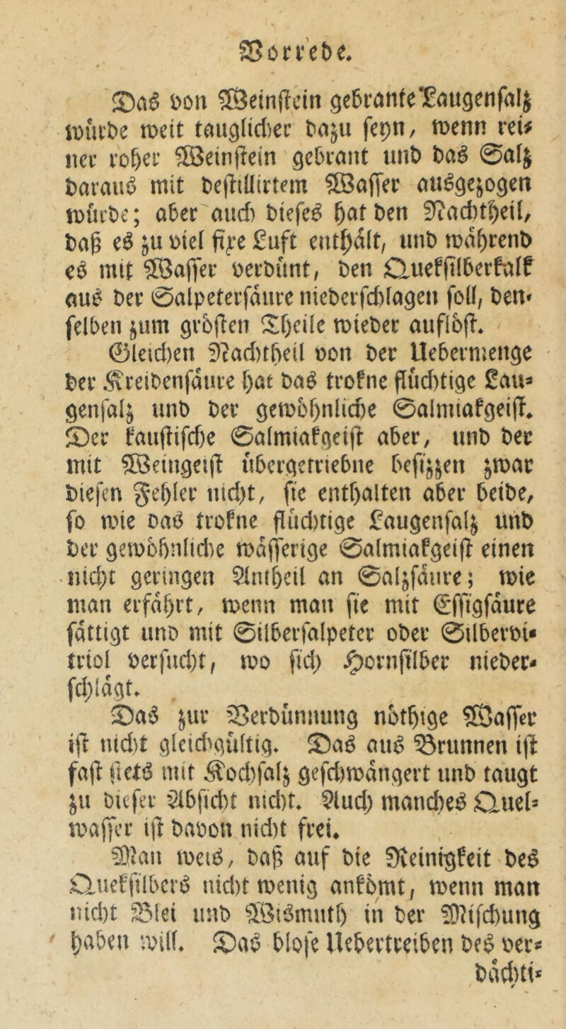 SSöri’He* t>on ®etnjlcln ge5rante1Bau9enfaIj iDutt>e n)ett t^tu^lid)cr t>a^u fepn, tt>enn vcU ncf i'o&er ^einjlein gebiaiU imt) 0alj haxm^ mit tcjliüirtem 5öa(Tec iDui’öe; aber and) tiefet l^att)en l)ag eö mi £uft cnt[)a(t, unD md^renD mit 5Öaflfei: üerbünt, t)en £luefjtl5erftilf t)er 0alpetei’fdiire niePcrfcftfagen foü, t)en» felben ^um gibflcii ^f)cüe miebcc aufibj!. 0leid)en 9cad)t&eil oon Der Uebernjeit^e Der .^relDenfdure i)at M trofne flud)ti9e Senfal^ unD Der öemb^nlicfee 0aImtafgeijT* S)er fmiftifdje 0a[miafoeljl: aber, unD Der mit ^öBemgeiji ubcr^emebne befi^^en jmar Diefcn geiler iiid)t, fte entr>alten aber betDe, fo mte Dai3 trofne flud)ti9e i^augenfal^ unD Der gemobnlidie mdjterige 0almiaföeifl einen nid)t öcringen 5lnt&cU an 0a(jfdiire; mie man erfahrt, menn man fie mit (gffigfdure fdttiQt uno mit 0ilberfalpeter oDer 0UberDi* trioi Derfud)t, mo ftd) ^ornjilber nieDer- fd;id^t» ^a^ jur ’^SerDünnung nbt^tge ©aflT^r i(I nld)t 9leid>aü[tiq* ®a^ au^ Brunnen i\l faft ftetö mit S'od)fal^ ö^fd)mdncjert unD taugt ju Ditfei- $lbfidn md)t. 5lud) manche^ Quel* maffer \\i Daoon nid)t frei^ ^Jan mciö, Da§ auf Die Üveinigfeit De^ .Clueffübcrt? nid)ttt>enig anfDrnt, menn man nid)t ^lei unD 5ör3mutf) in Der ^?ifd)ung l)aben roilL blofe Uebertreiben De^ oer*= Ddd)tt*