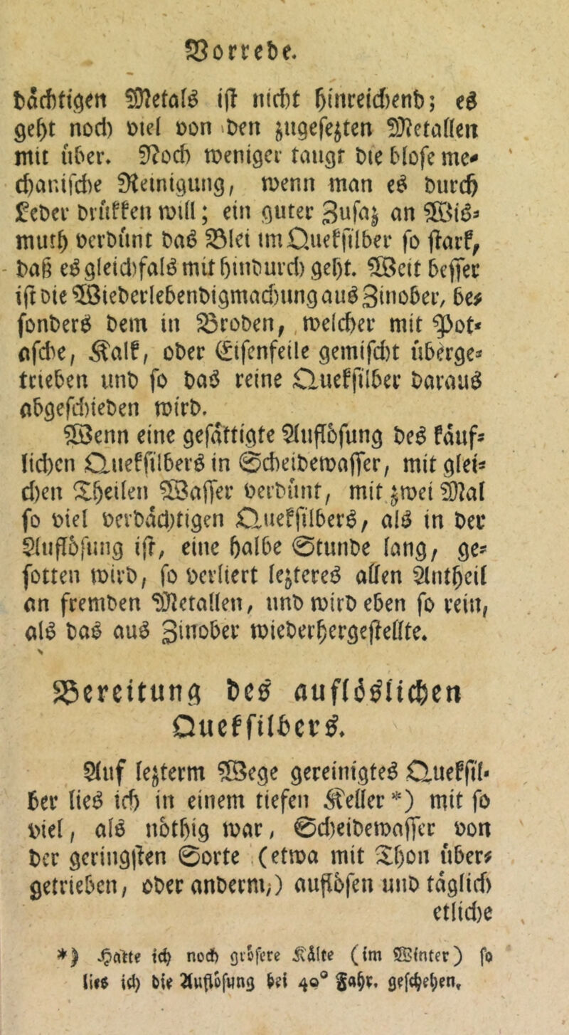 bacbtt^ett 592etöB ijl ntcbt ^[nreid)enb; ge^t noci) ütd oon >bcn i^ugefe^ten !)}?etafieit mit über* Sf?od) menigci* taugt bie Hofe me-» d)anifcbe fKemigung, menn man bur^ !^ebci* Dluffen miü; ein guter «n mur^ bcrbiint ba6 ^Ict imQueffilber fo ffarf^ - baß e^gletd)falömitbinburcl)get)t ?Seit befiec iftDic?©ieberle5enbigmad)ungauö3ino5er, 5e# fonberö bem in 33roben, ,me(cf)er mit ^ot* nfcbe, S'alf, ober (^ifcnfeile gemifd)t übdge* trieben unb fo baö reine Clueffilber barauö (ibgefd)ieben mirb. ?öenn eine gefdttigte ^uflbfung be^ fduf- lieben Queffilberö in 0d)eibema(fer, mit glei« d)en Xbeilen Gaffer berbunt, mit ^mei ^a( fo biel bcvbddjtigen ßueffilber^, M in bei* $liifl5fung i(?, eine halbe 0tunbe lang/ ge^ fotten mirb, fo berliert lejterei^ affen Slntbeil an fremben ‘Xffetallen, unb mirb eben fo rein, al^ ba^ au^ ginober mieberbergeffeffte. S5ereitun(i Dc0 auffäöiicbett Queffilbcr^. $luf le^term ^ege gereinigte^ Queffil- ber (ie^ ich in einem tiefen heiler *') mit fo biel, alö nbtbig mar, 0d)eibemaffcr^bon ber geringjien 0orte (etma mit Xbon über# getrieben, oberanberni;) auflbfen unb tdglid) etlid)e *) tc^ noef) gvofere ^dltc (im SBinter) fo li«e irf) 2tuflüfwn3 49® ga§v,