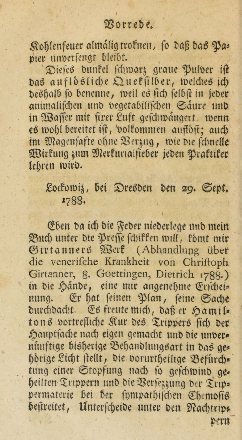 Sorcebe» ^o^fenfeuer afmafi^trofneii/ fo piec mmcrfengt C^lei5t. ‘S)icfeö Dunfel fcDraar^ graue ^ufDer ifl Daö aufloöltd)e CluefftlDer, tudd^eö id) De^^alD fo benenne, meü et? fid) fdbfl: in jeDec animalifd)en unD oegetabüifcben 0dure unD in ^afjer mit ft^er £uft 9efd)mdngeit, menn ee mor)I bereitet i(l, 'Doifommen auffbjl; and) im ?0?agenfafte ebne Sßer^ng, toie Die fdmeüe ®iifung ^um ^D^erfunaifi'eber jeDen |3raftifer lehren mirD» £ocfomij, bei Sre^Dcn Den 29. 0ep(* *788* \ (2ben Da id) Die ?feDer nieDertege unD mein S3ud) unter Die ^preffe fd)iffen miü, fbmt mir 0irtanuerÖ ?[Öeif (Abhandlung über die venerifche Krankheit von Chriüoph Girtanner, g. Goettingen, Dietrich 1788-) in Die ^dnDe, eine mir angenehme €ffd)ei« nung* (£r ^at feinen plan, feine 0ad)e Durd)Dad)t. & freute mich, Dag er ^ a m i t* ton^ Dortreflicbe Äur De^ !^ripperö fid) Der ^auptfad)e nad) eigen gemadu unD Die unoer» nuuftige bisherige ^^ebanDlungöart in Daö ge* gbrige l!ld)t |Te((t/ Die Dorurtbeilige ^Öefurd)* tung einer 0topfung nad) fo gefd)mmD ge- bdlten Xnppern unD Die^I^erfe^j^ung Der Xrip^ permaterie bei Der fpmpatbifd)en ^bemofi^ befreitet, UnterfebeiDe unter Den fRad)tnp* pern