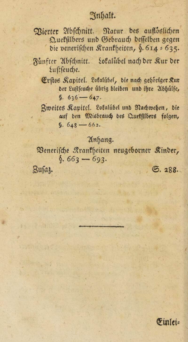 hievtet QIbfd)nitt. ^atuv bcö oufloöfic^cn Clucf|i'lbcr5 unb ©cBrQU($ bc|Je(ben gegen bic \>enerifcf)en ^ranf^eiten, §. 614 ^ ^35. ^günfter 'XbfcBnitt. lofalubel nac^bet: ber luf:feud)e. i ^vfl^ Kapitel SoMiibef^ bie nad) gehöriger Stut bet £ugfeud)e übrig bleiben unb if;re MfiülfC/ §. 636'—647. Sweiteö-Kapitel. CoEalübei unb 9^a<^n)e^en, btc / auf ben ®?{öbrauc^ beö dueffiiber^ feigen, §, 648 — 662. ' Ttn^ang. ?35enerifc^e ^ranf^eiten neugebiM^ner itinber, ' §. 663 — 693. 288. / t ®in(et=