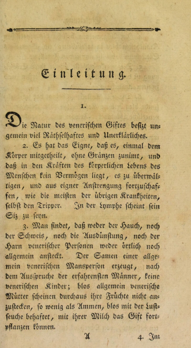 I. ie SRatui* beö \)cnerifc^cn ©iftes Seftjc un# gemein i?ie( Dvdtfifeif^afreö unt> Uner^(driid)es. ' 2. (5ö bas (Jigne, ba^ es, einmal bem i5vorper mitgctl^ciit, of^ne ©vanjen junimt, unt> ba^ in ben .^vdfcen bes fcrperlid)cn lebenS bes SERenfcf>en hin Vermögen liegt, cS ju ubermdl? tigen, iinb aus eigner Tlnftrengung fortjufef^af^ fen, tüie bie meifien ber übrigen ^ranf^eiten, felbj^ ben 'Tripper. ^n ber lpmp§e fd;eint fein (Bis 5« 3* ^an ft'nbet, baß meber ber ^aueß, nod) ber 0d}tt)cis, nod) bie Tlusbünßung, nod; ber Jparn Penerifd^er ^erfonen roeber ort(id) nod) öügemein anjledt. *^er 0amen einer adge<= mein Pcnerifd}cn ?9^ansperfon erzeugt, nad> bem 7(usfprucße ber erfal^renftcn “DDHnner, feine Penerifd}en ^inber; blos allgemein Penerifeße tOiütter feßeinen burdjaus ißre St’^eßte nid;t an? jußed’en, fo menig als Timmen, blos mit ber iufl? feuebe beßaftet, mit ^Jild; bas ©ift fort? pflanjcn fonnen. TC , ■ 4- 3‘«