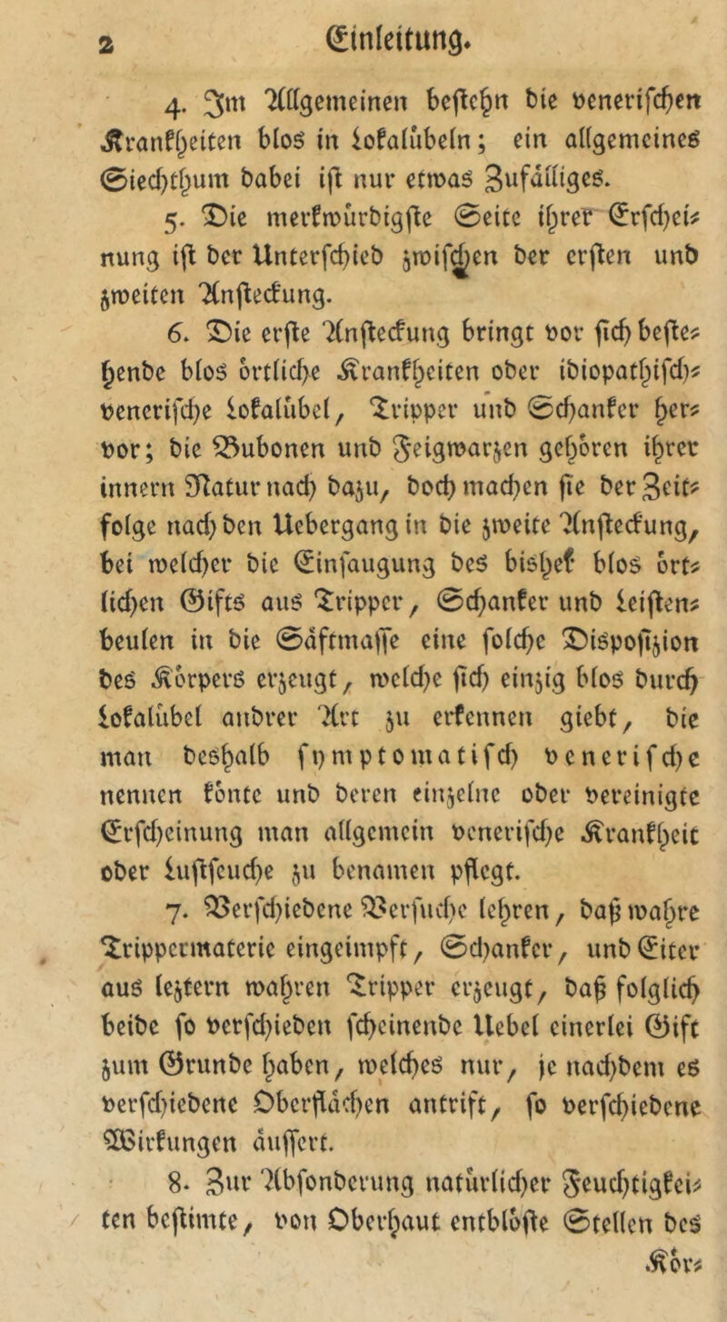 4. 3*n 'Allgemeinen beflc^n tie t>enerifc^ett Äranff^eiten hio6 in iotalubein; ein allgemeine^ 0iecbt^um babei ifl nur etmaö S^fulligeö. 5. ^ie mevtmürbigfte 0eite il^rer Erfdjei^ nung i(l ber Unterfd)icb jmif^en ber erften unb jmeiten Anfledung. 6. ©ie erjte Anj^eefung bringt Dor ficb befle? §enbc bloö 6rtlicf>e ^ranff^citen ober ibiopatf^ifd)? Pencrifd^e lofalubel, ‘Tripper unb 0d)anfcr ^er? Por; bic Bubonen unb Jeigmarjycn gefroren i^rer innern SRaturnad) baju, bod)mad}en fte berScit^ folge nad)ben Uebergangin bie jmeite Anfledung, bei n>eld)er bic Einfaugung beö bisl^ef blo$ brt^ (id)en @iftö auö 'Jripper, 0c^anter unb leiften? beulen in bie 0aftmalTe eine folcbe X)iöpoji5ion beö ^orperß erzeugt, meld)e jtd) einzig bloö burc^ lofalübel attbrer Art 511 erfennen giebü, bie man beO^alb fpmptomatifd) Penerifd)c nennen tonte unb beren einzelne ober Pereinigte Erfd)einung man allgemein Pcnerifd)e .^ranftieic ober iuflfcud^e ju benamen pflegt. 7. ^erfd)iebene ^erfud)c lef^ren, baß tpa^re ^rippermaterie eingeimpft/ 0d)anfcr, unb Eiter auö lejtern maf^ren Tripper erzeugt, baß folglich beibe fo Perfd)ieben febeinenbe Uebel einerlei E3ift 5um ©runbe f^aben, tpeld)eö nur^ je nad)bem eö Perfd)iebene Oberßdd)en antrift, fo Perfd)iebene ?[Birfungen dujfert. 8* 3»v 'Xbfonberung naturlid^er Jeud^tigteiiS ten bcjtimte, Pon Oberhaut entblöße 0tellcn beä .^br^