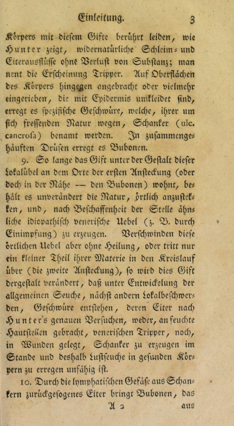 \ Körpers mic tiefem 0ifte beni^vt (eiben, mic Runter ^eigt, n)ibernatur(icf)e 0d)(cimc unb (Eiterauöfiülfe ofpne ^ertujl t>on 0ubflanj; man nent bie (Jrfd^eimmg “Tripper. ?(uf Oberfldd}en beö ^brperö Iping^en angebrad)t ober i>ie(me§r eingerieben, bie mit ^pibermiö umficibet finb, erregt fpcjififc^c @efd)n)ure, metebe, i^rer um fid) frejfenben Statur megen, 0cb^tifer (ulc. cancrofa) benamt merben. 3n jufammenge^ ^duften 'Prüfen erregt eö Bubonen. 9. 00 fange baö ©ift unter ber 0ef(a(t biefer iofa(ube( an bem Orte ber erflen 'Jfnjbedung (ober bod) in ber 9Rdbe — ben Bubonen) mofpnt, be^ |d(t cö unberdnbert bie fRatur, 3rt(id? anjuffefrs fen, unb, nad) ^^efcbaffenf^icit ber 0te((e d§n« Hebe ibiopatbifd} Penerifd}e Uebe( (5. bureb Einimpfung) ju erzeugen. ^erfd^minben biefe brtlid)en Hebet aber o^ne Teilung, ober tritt nur ein Heiner ^bei( ihrer 9Jiaterie in ben ^reiöfauf über (bie jmeite ‘Xnflccfung), fo mirb bic6 ©ift bergeftaft Perdnbert, ba^ unter Entmidefung ber allgemeinen 0eud}e, ndcbff anbern lofalbefcbroer? ben, ©efebmure entliehen, beren Eiter nad) u n t e r’ö genauen ^erfud;en, meber, an fcud)te d)autflel(en gebracht, uencrifeben “Tripper, nod), in Junten gelegt, 0cbanfer ju erzeugen im 0tanbe unb be^b^^^' luflfeud)e in gefu-nben .Ä'or^ pern ju erregen unfdhig ijl. 10. T)urd} bie Ipmphatifd^en ©efdfe auö 0cban^ ?ern jurücfgefogeneö Eiter bringt Bubonen, baö % 2 aus