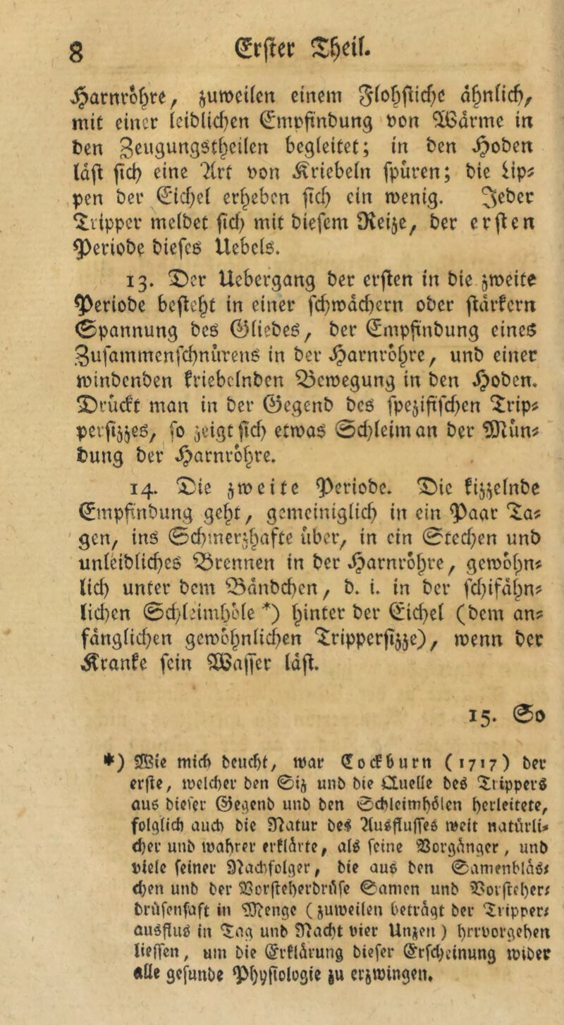 g (Urtier S^eif. ^arm'of^re, juwcilcn einem a^nÜc^>, mit einer iciblid}en €mpft'nbung Pon ^drme in t>en begleitet; in ben ^oben tdfl jlcb eine 71rt Pon ^riebeln fpüren; bie lip^ pen ber IJicbel ergeben ftef) ein menig. 3^bec Clipper mclbet fid; mit biefem O^ei^e, ber erjten ^eriobe biefeö ilebclö. 13. “iDer Uebergang ber erjten in bie grneite ^eriobe befielt in einer fcbtpdd)ern ober j^drfern 0pannung beö 01iebeö, ber ^mpfinbung eines SufammenfebnurenS in ber ^arnrobre, unb einet minbenben friebclnben Bewegung in ben .^oben. ^rüd’t man in ber 0egenb beö fpejiftfd^en ^rip# peritj^es, fo <jeigtftd) etwas 0d}leiman ber tung ber ^arnrbbre. 14. I^ie zweite ^eriobe. *^ic fij.^elnbc 0mpft'nbung getpt, gemciniglicb in ein ^aar *^a# ' gen, ins 0d)tnerjbafte ubei> in ein 0ted;en unb unl^iblid)cs trennen in ber »^^^P^’o^re ^ gewolpn^ lid) unter bem ^dnbeben, b. i. in ber fcbifdl^n? (id)cn 0d;teimf3ole *) hinter ber (Giebel (bem an? fdnglid)en gcwebnlicben *:^ripperjijje), wenn ber Äranfe fein 5Ö5ajfer Idj^. 15. 00 ♦) 3Bie mirf> bciu^t, war (JorfBurtt (1717) ber erfie, wclcftcr ben 0ij unb bie duelle beö ^.ripperö au6 biocr @ev]cnb unb ben 0cblcimb6lcn pedeitete, folglich üuet) bie STiatur be^ 'Jlu^flunee weit natürli» d)cr unb wahrer erflSrte, aU feine SSorg^n^er, unb »iele feiner 9^ad)folger, bie aus ben 0amenblaö# <hen unb ber QSorfteherbrfife 0amcn unb 3?oiftel)er; briifenfaft in 93cenge (juweilen betragt ber '5ripper< aiWfiiW in ^ag unb 5fiacht vier Unjen ) hn’Porgchen lieffen, um bie (Srfldrung biefer ©rfebeinung wibec «Ile gefunbe gM)9fiolügie ju ecswingen.