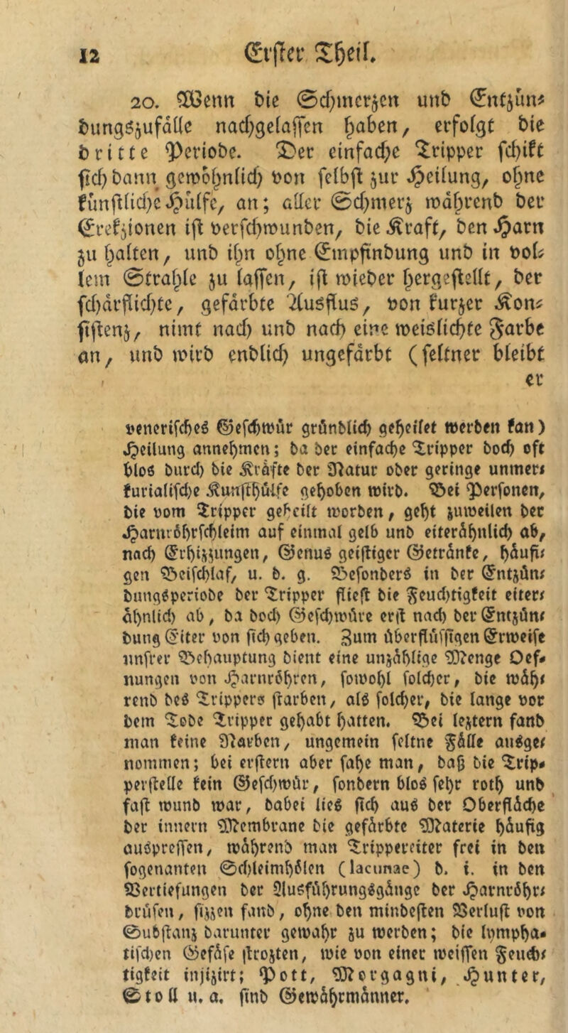 20. bie 0cf)mcrjCrt unb bimgöjufdtie nac^;gc^aj]en ^aben, erfofgc bie britte ^criobe. ^ec einfache “Tripper fd?ift ficf} bann gembi^nüd) Pon feibft jur Teilung, o^ne funftücbcJpüifc/ an; aller ©cbmerj n)d§renb ber (^refjionen if^ Perfd)munben, bie ^raft, ben ^arn 511 f^aiten, unb ii^n of^ne (Jmpftnbung unb in poIj lern 0traf^ie ju iajTcu/ ifl lieber ^ergefleUt, ber fd)drfiicf)te, gefdrbte TCuöfiuö, non furjer .^on^ fijlenj, nimt nad) unb nad) eine meiöiicbfe garbc an, unb wirb enblidj ungefärbt (feltner bleibt - er i»encrifd)cö ©efc^trur grönbUc^ geleitet werben fan) Jpcilung annebmen; ba ber einfache 'Xripper bod) oft bloß burcl) bie Kräfte ber ü^atur ober geringe unrner* furialifci)e ^unftböife gehoben wirb, ^ei g^erfonen, bie üom Tripper gebeiit worben / gebt juweilen ber Jparmbbrff^Jeini auf einmal gelb unb eiterdbnlicb ab, nach (5rbis;imgen, @enuö geijligcr ©etrdnfe, bdnfi^ gen ^öeifcblaf, u. b. g. Söefonberö in ber ©ntjäm bung^periobe ber *^ripper flieft bie ^eud)tigfcit eitere dbnlici) ab, ba boeb ©cfcbwüve eril naci) berSntjöm bung @iter üon geb geben. 3am öberflüf|igcn ^rweife unfrei' Behauptung bient eine unj^büge 'lO^cnge Oef* nungen oon J^arnröbren, fowobl fold)cr, bie wdb< renb beö ‘irippercf frarben, al6 folcber, bie lange dop bem ^obe Ivipper gehabt batten. Bei lejtern fanb man feine 9^arbcn, ungemein feltne ^dlle au^ge# nommen; bei erlern aber fabe man, bafj bie ^rip< pevflede bin dJefebwör, fonbern bloö febr rotb unb fajt wunb war, babei lieg geh aug ber Oberfldcbc ber innern £[l^embrane bie gefdrbte ^^aterie bdufig öugpreffen, wdbrenb man ^rippereiter frei in ben fogenanten 0d)leimb6len (lacunac) b. i. in ben Vertiefungen ber Slugfiibrungggdnge ber .^arnröbr; brüfen, fijjen fanb, ohne ben minbejlen Verluft iwn 0ubftaii5 baruntev gewahr ju werben; bie Inmpba* tifd)cn ®efdfe ikojten, wie oon einer weiffen §emfer tigfeit injijirt; ‘Pott, Morgagni, J^untcr, 0toH u, a, finb ©ewdbrmdnner.