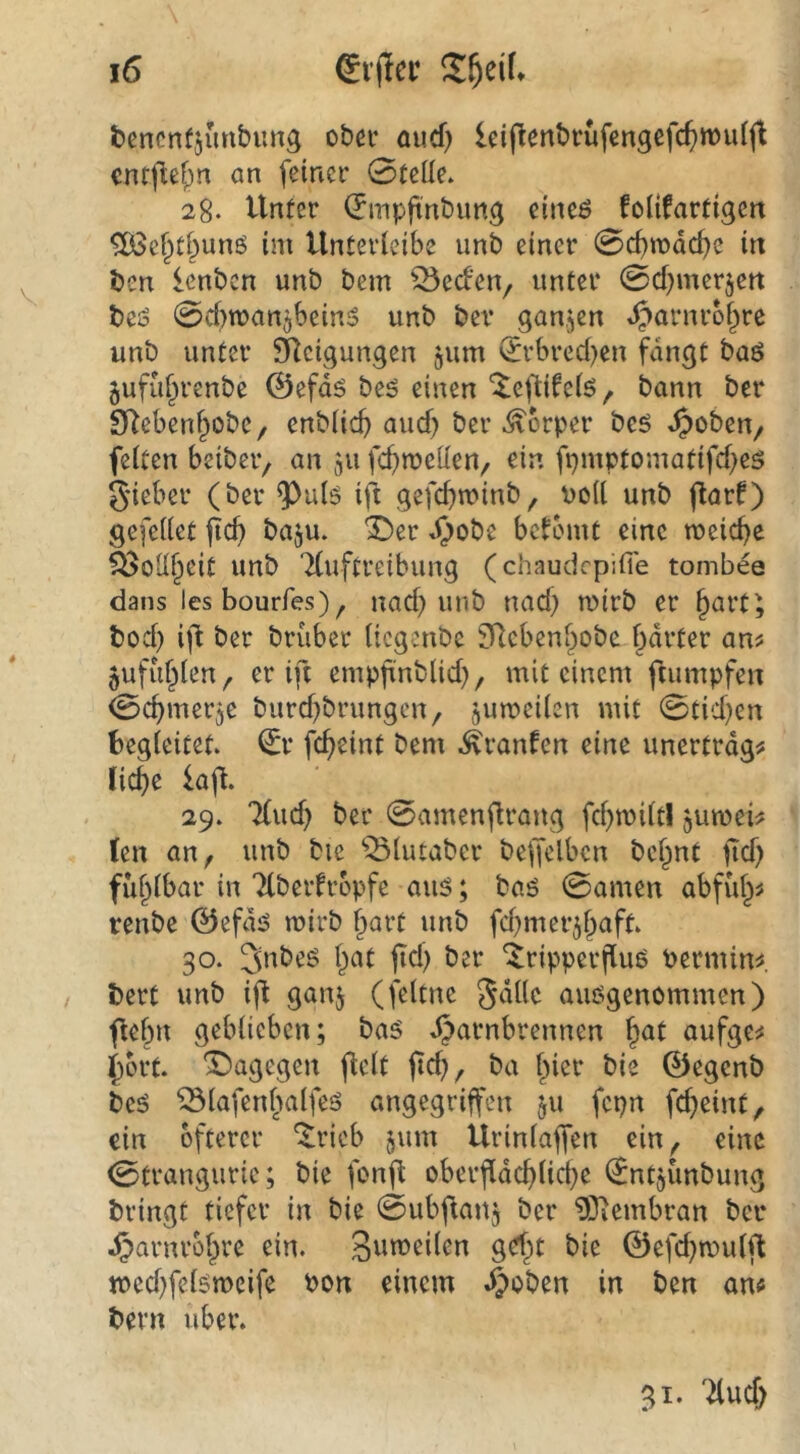 bencnfjunbimg obci- and) Iciflenbrufengefc^wulfl cntflef^n an feiner 0teüe. 28. Unter (Jmpftnbimg eineö folifartigert ^efptf^unö im Unterleibe unt» einer 0cbmdc^e in ben icnbcn unb bem ^eden, unter 0cf)mer5ett beö 0cf)n?an5bein5 unb bev ganzen »^arnrof^re unb unter ^Icigungen gum (Erbred)en fangt baö gufu^renbe ©efdg bes einen ^eflifeiö^. bann ber S^ebenf^obe, enbücb aucf) ber Körper bcs ^oben/ feiten beiber, an 511 fcf>meUen/ ein fpmptomatifd>eö gieber (ber ift gefcbminb, voll unb (lar^ gefeiiet baju. ^er »<)obe betomt eine meiere ^oll^cit unb Tiuftreibung (chaudepifie tombee dans les bourfes), nad) unb nad) mirb er ^art; bod) ift ber brüber itegenbe SRcbeni^obe harter an^ juffihien^ er ift empjxnblid), mit einem ftumpfen 0chmerge burd^brungen, gumeiien mit 0tid}en begleitet, ^r fc^eint bem .^ranfen eine unertrdg# liehe ia\t. 29. 7(ud) ber 0amenftrang fchroUt! gumei^ (en an, unb bie ^^iutaber beffelbcn bc^nt itd) fühibar in Tiberfropfe aus; bas 0amen abfii^# renbe @efds mirb hart unb fd^mer^haft. 30. 3nbeS hat ftd; ber ^ripperfius berminf bert unb ift ganj (feltne ausgenommen) flehu geblieben; bas .^arnbrennen h^l aufgc;« hört. 'I^agegen fielt ftd;, ba hi^t^ bie ©egenb bes ^lafenfmlfes angegriffen ^u fepn fdjeint, ein öfterer ‘Jricb §um Urinlaffen ein, eine 0trangurie; bie fonfl oberfldchliche l^ntgünbung bringt tiefer in bie 0ubflang ber 9)iembran ber dparnrohre ein. bie ©efd^mulft medjfelsmeife bon einem .^oben in ben am bern über. 31*