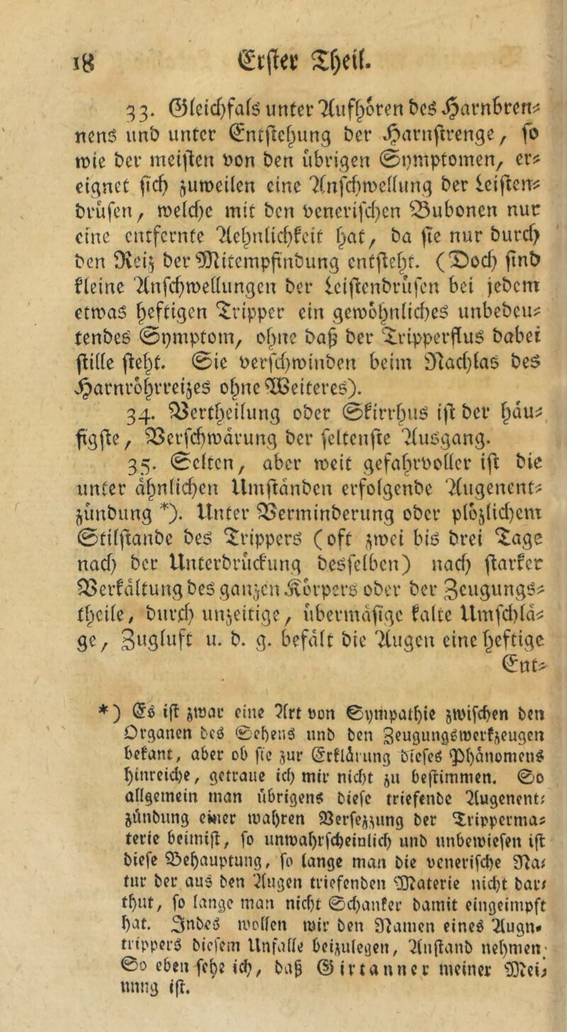 33. ©(eid)fafö unter TCuf^oren bcö ^arnSren:^ nenö imt) unter (^ntftcf^ung ber ^arnfirenge, fo luie ber meijlen i)on ben übrigen 0nniptomen, er? eignet fic^ juroeüen eine 7(nfd)n)e((ung ber leiflen? brüfen^ me(cf;e mit ben i)enerifcf}cn ^^ubonen nur eine entfernte 7(ef^n({rf}fcit §at/ ba )Te nur burcf> ben 9vei,^ ber ^itempfi'nbung entfielt. (X)od} ftnö Heine '^nfc^meüungen ber Icifienbrufen bei jebem etma^ heftigen “Tripper ein gew6bniid}e5 unbebeu? tenbeö 0pmptom, o^ne ba^ ber 'Jripperflu^ babei jlUie j^ef^t. 0ie Perfd}n)inben beim 91ad)ta5 beö j^arnr6f}rreijeö of^ne ^eitere^). 34. ^ertf^eUung ober 0Hrrbuö ber f^du? figfle, ^erfc^mdrung ber feltcnfte 'ituögang. 35. 0c(tcn, aber lueit gefafirPoücr ift bie unter df^n({cf)en Umftdnben erfolgenbe 'Xugenent? jünbung 0* Unter ^erminberung ober p(65(id)cm 0fi(fianbe be5 ^ripperö (oft i^mei biö brei *^agc nad) ber Unterbrud'ung beöfeiben) nad) ftaifer ^erfditungbeögaujcn^crperö ober ber 3eugungö? Ü}cik, burd} unjeitige, übermäßige fa(te Umfd)(d? S^/ Sugdift u. b. g. befdit bie TCugen cinef^eftige ^nt? *) if! jtoae eine 5frt »on 0pmpat()ie jioifcben ben Organen bcö 0c[)enä unb ben Seugung^njcrfjcugen befant, aber ob ftc jur ©ctldriing btcfeö gM)dnomen^ binrcid)e, getraue ief) mir nid)t ju beftimmen. 0o angemein man übrigens biefe triefenbe ^tugenent; jünbung einer mabren 93crfeiuing ber ^rippermas terie beimig, fo unmabrfcbeialicf) unb unbemiefen ifl biefe ?&ebauptung, fo lange man bie pcnerifcbc ?TJai tut ber au3 ben ‘klugen triefenben ^UJaterie nicht bar< tbut, fo lange man nicht 0chanfer bamit eingeimpft hat. 3tibe3 mellen mir ben 9'iamen eines ^ugn» ti'ippcrS biefem Unfälle bcii\ulegcn, '^(nganb nehmen; 00 eben febe i^/ ba^ @ irtanncr meiner iBiCij uimg ift.