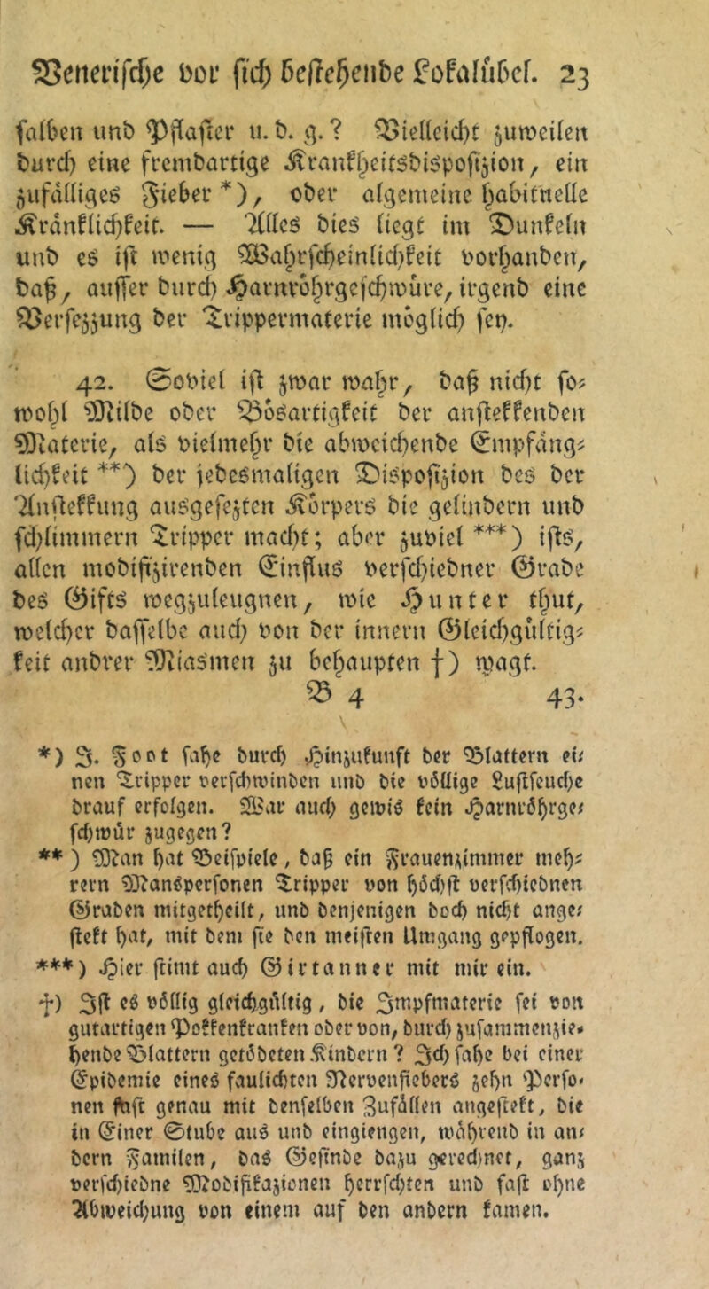 falben imb u. t). g. ? f53iel(cid)t jumeilen turd) eine fremdartige Äranf^eitsdi^pofijion^ ein flUfdiiigeö gieber*), oder aigemeine f^abitneUe i^rdnflicbfeir. — 'iCilcö dies iiegt im ^unfein und es ift menig ?BSa^rfcbein(id)feit dor^anden, daj, auffer diird) ^arnvb§rgefcbu)ure, irgend eine ^erfejjung der '^rippermaterie moglid? fep. 42. 0odiei ift jmar ma§r, da^ nid^t fo? ?Öii(de oder ^^osartigfeit der anfteffenden 9}iateric, als dielme^r die abmeid)ende (^mpfdng^ lid)^eit **) der jedesmaligen SMSpojTjion des der 'Xnrteffung ausgefcjtcn Körpers die gelindem und fd;limmern ‘Tripper mad}t; aber judiel^'^*) ifts, allen modifi'jirenden €*injlus derfd}icdner ©rade des ©ifts megjuleugnen, mic drunter t§ut, meld)cr daffelbc and; don der Innern ©leid)g{lltig^ feit andrer Miasmen ju befpaupten f) tpagf. ^ 4 43- *) % ^oot fa^e buvcf) Jpinjufunft ber '23Iattem iU nen '^.vipper rcifchwinbcn imb bie ffiüige gujtfcurf)c brauf erfolgen. aucf; geipiö fein .^arni’öbrge^ fduüür jugegen? ** ) ?D?an lj‘^t ^eifpielc, ba§ ein ?$rauenummcr meb? rem 9Dton^perfonen Tripper üon böd)fl Perfcf)tcbnen ©raben mitgetbcUt, imb benjenigen boeb nicht önge; geft b^^t, mit bem fte ben meiften Umgang gepflogen. Jpier fiitut oueb ©irtanner mit mir ein. f) 31^ gleicbgititig , bie 3mpfmaterie fei ron gutartigen g>o?fenfranfen ober non, burd) jufammenue* benbe’Q^iattern getöbeten.Ämtern ? ^tbi^^be *>ei einer ©pibemie eineö fauiiebten ■Tternenficberö s^b» 'Perfo« nen ftrft genau mit benfelbcn Snfäilen angefteft, bie in @iner 0tube auö unb cingiengen, bern v^cunilen, baö ©eftnbe baju gered)net, ganj nerfd)iebne tDJobififajicnen bctrfd;tcn unb faft oI)ne !Äbweid;ung von einem auf ben anbern famen.