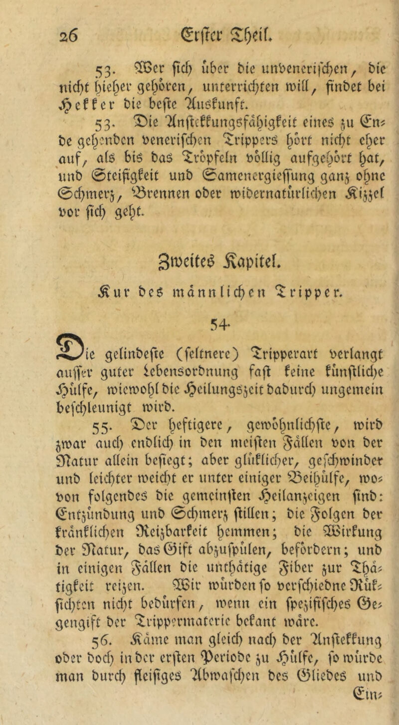 53. ?TGer (icf) über bie uitbencrifd^eiT/ bic nid)f i^ie^er gefroren, unterrid^fen will, fnbet bei eff er bie befte 7(uöfunfr. 53. '!Die Tlrtfteffungßfdf^igfeit eiiteö §u be gel^enbcn \)enerifd)cn ^ripperö f^ort nid^t e§er (Ulf, a(ö bis bas ‘^rcpfeüt tooüig aufgef^ort f;at, unb 0teifigfeit unb 0amenergieffung gan^ o§nc 0d)merj, ^^rennen ober mibernatiirüd^en .Ä'ij^cf vor jid) gefpt. gweite^ Kapitel. ^ u r b e S m d n n l i d) e u r i p p e r. 54- I^^ie geiinbefie (feftnerc) *^ripperart verlangt miffer guter lebensorbmmg fafl feine funfflid^e ^{ilfe, iviewof)! bie ^eilungsjcit baburd) ungemein befc^leunigt wirb. 55. '2)cr f^eftigere, gctvc§nlid)fte, tvirb jmar aud) enblid) in ben mei|len Odilen von ber SRatur allein bcfiegt; aber gluflidjer, gefd)n?inber unb leichter meidet er unter einiger ^^eil^ulfe, vdo^ von folgenbes bic gemcinjlen ^eilanjcigen finb: d'ntjunbung unb 0d)mer,^ füllen; bic Jolgen ber frdnflid}en Dveijbarfeit f^emmen; bie ^irfung ber 31^atur, bas@ift abjufpiilen, beforbern; unb in einigen gdllcn bie untf^dtige tigfeit reijen. ‘SBir ivurbenfo vcrfd)iebne 9vüf^ • fid^ten nid}t beburfen, ivcnn ein fpejiftfdjeö ©e^ gengift ber ‘Xrippermatcric befant ivdrc. 56. ^dme man glcid) nad) ber 'ilnfteffung ober bod} in ber erjten ^criobe ju d^iilfe, foa>ürbe man burd) fieijtges 7(lm''afcl)en bcs ©liebes unb (Jin>