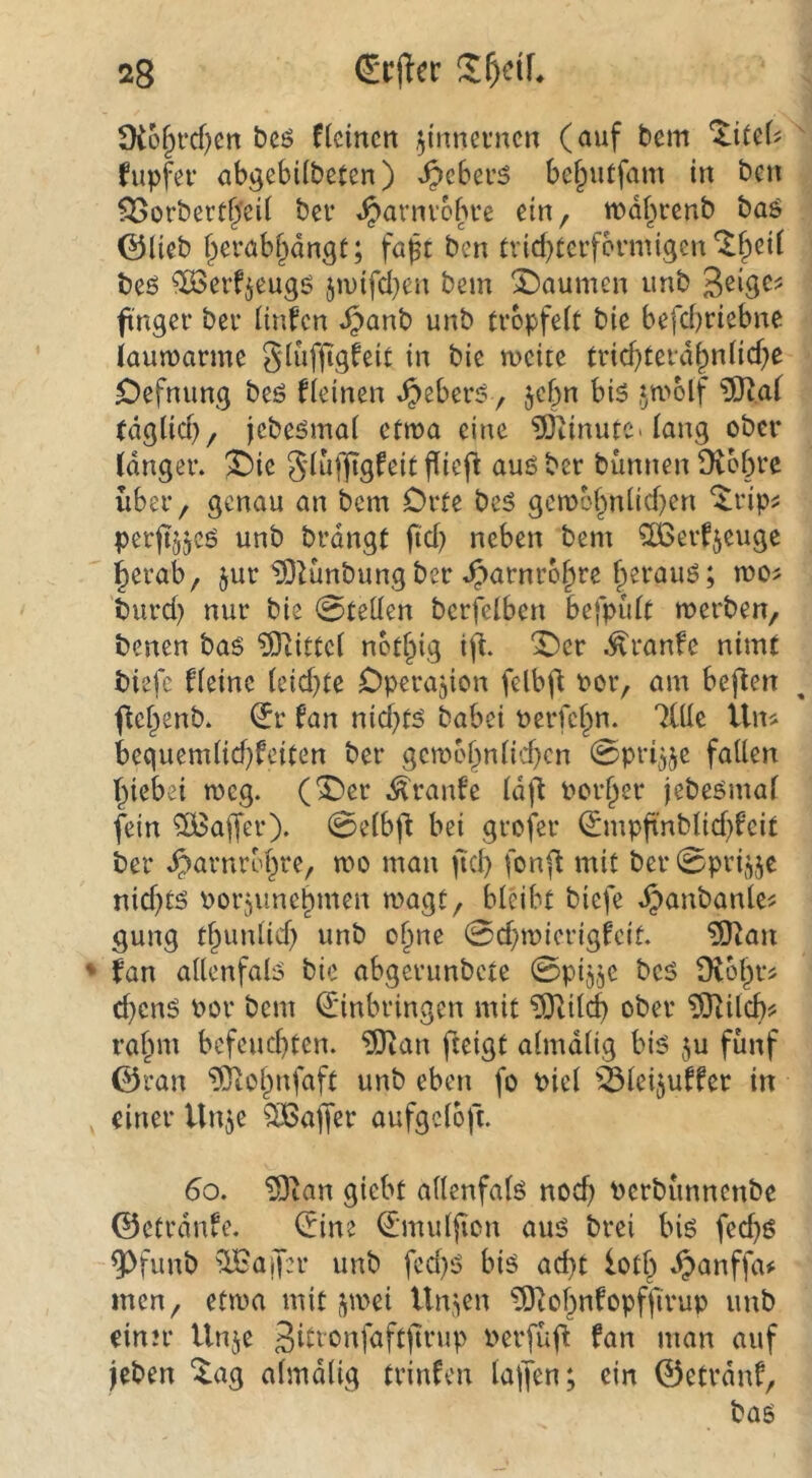 $K6§i‘cf)cn bcö fleincn zinnernen (auf bem fupfev abgebi(beten) ^c6ev5 be^utfam in ben fJSorbertf^’cii bei* «^arnvoiu’e ein, wdf^renb baö ©lieb fyerabpngt; fa^t ben trid)terfonnigen *^f^eil beö ^ßSerf^eugö ju)ifd}cu bem X)aumen unb ft'ngei' bei* linfen ^anb unb tröpfelt bie befd)riebne iaumarme glufftgfeit in bie mcite trid)terd^nlid;e £)efnung beö kleinen ^eberi?, jebn bis ^wolf ?0t.af tdglid), jcbeSmal ctn?a eine IBcinutc. lang ober langer. !l)ie gluffigfeit fliefl aus ber bünnen Dvobre über, genau an bem Orte beS gcmo§nlid)en ^rip^ perftjjcS unb brdngt ftd) neben bem ^erfjeuge ^erab, jur ?OZünbungber .^arnro^re ^erauS; roo^ burd) nur bie 0teüen bcrfelben befpidt merben, benen bas ?Ötittcl notf^ig ifi. ^cr .^ranfe nimt biefc fleinc leidste Operation felbfl t?or, am beflen flcf^enb. ^r fan nid)ts babei uerfefm. Tille iln« bequemlid)feiten ber gcn)ol^nlid)cn 0pr4je fallen l^iebei meg. (^er .^ranfe Idft Poriger jebesmal fein ^ajfer). 0elb)1 bei grofer ^mpftnblid)l'eit ber .^arnrol^re, mo man ftd) fon^ mit ber0pr4je nid)ts Porjune^men magt, bleibt biefe d)anbanle^ gung t^unlid) unb olme 0d;iPierigfcit. ?Ö^an ♦ fan allenfals bic abgerunbete 0pij5e bcs ütof^r^ d}cnS Por bem Einbringen mit ?9tilc^ ober ?0^ild)? ral^m befcud)ten. ?0ian fteigt almdlig bis ju fünf ©ran ^ol^nfaft unb eben fo Piel äleijuffet in einer Un^e QiBaffer aufgcloft. 6o. 19tan giebt allenfals nod) Perbünnenbe ©etrdnfe. Eine Emuljion aus brei bis fed)S 9)funb ^TBajfer unb fcd)S bis ad)t lotl^ .^anffaif men, ettpa mit j^tPei Urp^en ^lof^nfopfjtrup unb einer Unje ^^erfüfi fan man auf jeben ^ag almdlig trinfen lajfen; ein ©etrdnf, bas