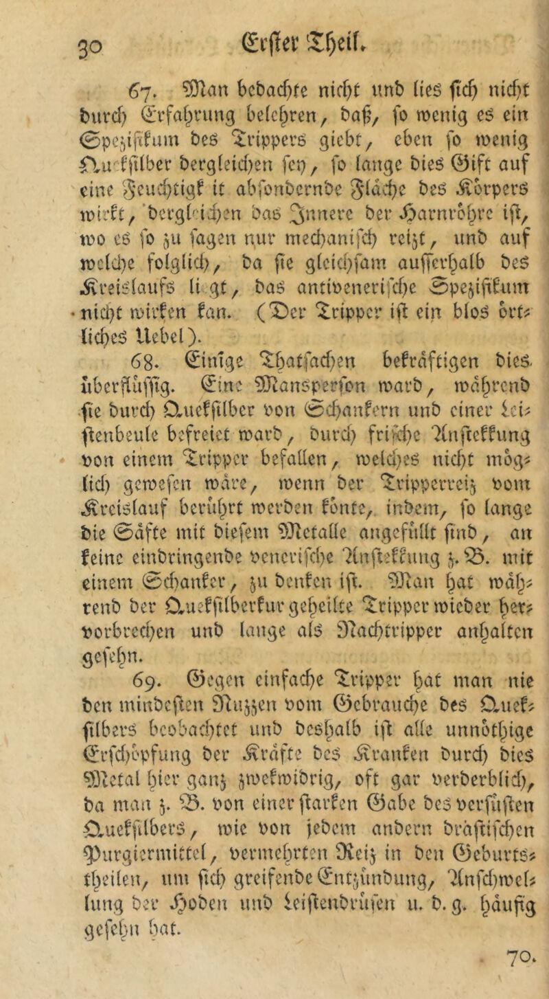 67. bcbacf}fe nicht imb tics fich nicht burch ^Tfahi’iing belehren, ba|?, fo wenig eö ein (Bpe^ifttum beö ^ripperö giebt, eben fo wenig rtu' tfilber bergleid)en fep, fo lange bieö @ift auf eine geuchtigt it abfonbernbe 51dche beö ^orperß wirrt,'bcrglai^en ba6 ber 43arnrchrc ift, wo eg fo jju fagen nur mechanifch reijt, unb auf wcld}e folglid}, ba |ie gleichfam auffcrhalb be5 ^reiglaufg li gt, bag antioenerifche Spejifirum • nicl)t wirfen fan. (^cr ilrippcr ift ein blog ort^ (icheg Hebel). 68- Einige befrdftigen bieg. uberjHifh'g. €inc 3)iangpcrfon warb, wdhrcnb fi'e burcl) Oaieffilber Pon 0chanfern unb einer Ici^ ftenbeute befreiet warb, burcl) frijy}c 7(nfterrung ♦ pon einem '^^ripper befallen, weicheg nicht mog^ (id) gewefen wäre, wenn ber *^ripperrei5 Pom ^rciglauf berührt werben fönte, inbem, fo lange bie 0dfte mit biefem ?i)tetalle angcfüllt finb, an feine einbringenbe Penerifche ^Infteffung mit einem 0d)anfcr, 511 benfen ift. ?Oian hat wdh^ tenb ber D,ueffilberfur geheilte 'Tripper wicber ber? porbrechen unb lange alg 9'tachtripper anhaltcn gefehn. 69. ©egen einfache 'Tripper h^t man nie ben minbef^en Ölujjen Pom ©cbrauche beg 0,uef? filberg beobachtet unb bcghalb i\i alle unnothige (5rfd)bpfung ber .^rdfte beg dvranfen burch bieg 93tetal hier ganj jwefwibrig, oft gar Perberblid), ba man 5. Pon einer fiarfen ©abe beg pcrfüllen Ctueffilberg, wie Pon jebem anbern bräftifchen ^urgicrmittel, permehrten 9veij in ben ©eburtg? theilen, um fiel) greifenbe ©ntjünbung, 7(nfd)wel? lung ber ^oben unb ieifienbrüfen u. b. g. h^rifig gefehn Iwt. 70.