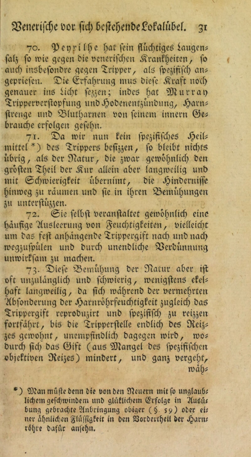 70. ^ c p r i ^ ^ ß fein fiuc^figeö kugcn^ fa(5 fo ivic gegen bic ücnerifd)en .^ranf§citen/ fo auef) inöbefonbre gegen ‘Tripper, a(j? fpejififc^ an^ gepriefen. €rfaf^nmg nuis biefe .^l'vaft nod> genauer InP fe^jen; inbeö bat 3)^urrat) ‘^vipperuerflopfung unb^^obenen^^ünblmg, ^arn^ flrenge unb ^Slut^arnen Pon feinem innern ©e^ braud^e erfolgen gefebn. 71. mir nun fein fpcjiftfcbes SptiU miftcl^) bcö ^ripperö bcjljjen, fo bleibt nid)t5 übrig, alö ber Statur, bie gmar gea>b§nlicl) ben grbften ^§eil ber ^ur allein aber langmeilig unb mit 0cbmierigfeit ubernimt, bie .^inberniffc ^inmeg gii raumen unb ji'c in i§rcn ^^emubungen gii untcrftujjen. 72. 0ie felbfl Peranflaltet gemblpnlicb eine bdufige Tluöleerung Pon 5^ucl)tigfeiten, Piclleicbc um bas fejf an^dngenbe “^rippergift nach unb nacl) tpegjufpulen unb bureb unenblid}e ^erbünnung untpirffam 511 mad)en. 73. ^>iefc '^emubung ber SRatur aber ijt oft un5uldnglid) unb febmierig, menigftenS efel^ baft langipeilig, ba jid) tpdbrenb ber Permebrten 'Xbfonberung ber .^arnr6bif^«d>fig^^il owgleid} baß ^rippergift reprobugirt unb fpe.jififd) gu reijgen fortfdbrt, bis bie “tripperflelle enblicb bes Dleij^^ jes geipobnt, unempfi’nblid) bagegen mirb, iPOi? bur^ ftd; baS ©ift (aus SO^angel bes fpe5iftfd}cn objeftiPen DieigeS) minbert, unb ganj Pergelpt,- tpdbij *) £0?anmuflcl5cnti t)ie üonben Steuern mitfo ungtaub; Iid)cmgefc(}nnnbem unb glutlicfjcm befolge in 3lugru bung gebract)tc SlnOringung obiger ($. sy) ober tu ncr il>niid)en SluffTgteit in ben 93oi’ber(b«it ^er «^arn; i6^re bafdr anje^n.