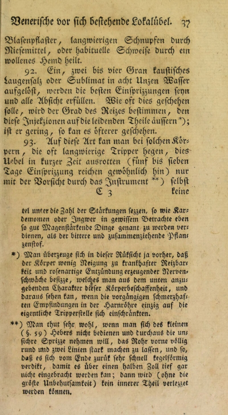 S3enen'fcf)e t>or ft($ Bcjte^enbe :0ofafu6ef» ^7 t ^lafcnpjlaftec, (angwicrigen 0cBnupfcn burcB SRicfemittd^ ober ^abiCueüe 0d)ir»eife burc^ em moüencö ^emtj ^eilt. 92. ©n, jmei biö Pier ©ran faufUfebeS laugenfa(5 ober 0ub(imat in acf)t Unjen Gaffer aufgeloft, »pcrbcn bie bejtcn ©infprijjungen fepn unb atte TCbficbt erfüüen. 5D3te oft bieö gefcbef^cn foHe, mirb ber ©rab bcS Ütcijcö befUmmen, ben biefe ^ttj^^jionenaufbieieibenben '^beife dujfern ; ijt er gering, fo fan eö öfterer gefcf)eben. 93. 7(uf biefe 7(rt fan man bei folcben^or? pern, bie oft (angmierige Tripper b^gen, bie5 Uebei in furjer 3cit aiiörotten (fünf biö fieben ^age (^infpri5j^ung reichen gemobniief) bin) nur mit ber ^or|Id)t burd) bas ^nflrument feibft € 3 feine td unter bie 3<Jbi ber 0t^rfungen fejjen, fo wie Äar? bemotnen ober ^ngwer in gewiffem Q>etrad)te eben fo gut 2)tagen(tdrfcnbe Singe genant su werben oer« bienen, alö ber bittere unb s,ufammen5icbenbe g>flant jcnllof. •) ^an dberjeuge ftcb in biefer Slöfficbt ja öorber, ba§ ber Körper wenig 3?eigung ju franfbafter 3teijbar< feit unb rofenartige (Jntjünbung erjeugenber Sternen» febwdebe befijje, weW^e^ man auö bem unten anju< gebenben (Lbarafter btefer ;^6rperbefcbajfenbeit, unb barauö fe^en fan, wenn bie uorgdngigen febmersbah ten ^mpfinbungen in ber ^arnrdbre einjig auf bie eigentiiebe ^^ripperftelie flcb einfcbrdnften. **) tO^an tbut febr wobl, wenn man gd) be^ fieinen (§• 59) «0^^*r6 nicht bebienen unb turd^auö bie un; fi^re 0priise nehmen will, baö 9lobr porne ubllig runb mib jwei fiinien jlarf machen ju lajfcn, unb fo, b«§ eö jtcb roui (5nbe jurdf febr fd)ncll fegeiförmig perbift, bamit eö über einen b^l^en Soü def gar i\id)t eingebraebt werbenfan; bann wirb (ebne bie gvöfte Unbebutfamfeit) fein innerer ^wlejjet werben fönnen.