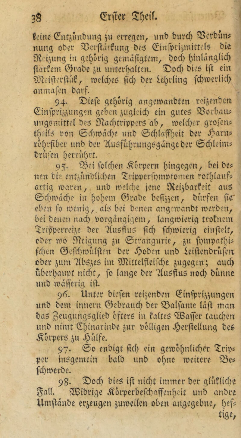 3§ Sf)ei^ letnc ^nfjunbung ju cvrcgciv ?^crbun^ mmg ober ^crpdrfung bc5 Q:in!pi’ijmitte(5 bic f)t'’l5ung in gehörig gcmdpgtcm, bod) (^inldngÜd) ftarfem @i*abe ju unterbn^ten. ^od> bieö ift ein ?Dtcitlcrftd^, tocid}eö fid} ber lebvling fcbn?cr(id> anmafen borf. 94. Sbiefe gef^ortg angewanbfen reijenben: ^infprijjungen geben juglcicb ein gutcö ^orbaiu ungsmittei beö 9Rad;tnppcr^ ab, meidjer grofen^^ Pon 0d)n)dd)c unb 0d}(a»fbeit ber ^^arn? ref)rjtber unb ber ‘^(uofdf^rungegdngeber 0d;ieim# brufen 95. ^ei foicben .Körpern f^ingegen, bei bcs; nen bie ent,-iiinl>{id)en ‘JrippcrfpmpfO'nen rofbiauf^ ertig mären, unb melcbe jene Üteijbarfeit aus 0d)mdd)c in bobem 0rabc befeen, burfen fie‘ eben fo menig,,a(s bei benen angerranbt merben, bei benen nad) Porgsangigem, (angroierig trofnem '^riji^perreiJje ber TCuSjTuS fid) fd)n?ierig cinj^eif, ober mo 37cigung 511 0tvangurie, ju fpmpatbU fd)cn ©efd)roid(^en ber v^oben unb Icij^cnbrufca ober jum '^(bsjes im ?Otittelj^ei|'cbe jugegen; aud) uberbaupf nid)f, fo fange ber TCusPiiö nod) bünnc unb mdfferig ift. 96. Unter biefen reijenben ^infprf^i^ungen unb bem innern ©ebraud) ber ^atfame fdfl man bas 3^ugungSgfieb öfters in faftes Gaffer tauchen unb nimt (Xbinarinbe jur PoUigen JperjleUung bes .Svbrpers ju ^uffe. 97. 00 enbigt fief) ein gemof^nficber *itrip5 per insgemein baib unb of^ne meitere fd)n>erbe. 98. ÜDoef) bies ift nicf)t immer ber gfüf(id)C ga((. ^IBibrige .^brperbefebaffenbeit unb anbre llmfldnbe erzeugen jumeifen oben angegebne, f)ef?
