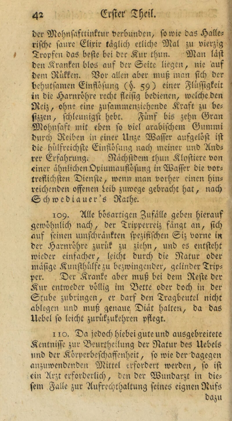 t)ci‘ 9Jto()nfafrtinftm‘ terSunbsiv fotin^ ba5 Spaik^ vif({)e fauvc €(ijcir (dglid) etlid)e ?0ta( ju i^ierjig tropfen bas? bejle Bei bcc Äur tBiin. ?Ö^an idjl beu K^ranfcn BioiS auf bcr 0citc liegen ^ nie 'auf tem Ovuffen. ^of allen aber mu^ man fid) ber bef^uCfamen ^infiofung (^. 59) einer Sd'iffig^eit in bie .^arnrol^re red}t fleijTg bebienen/ wcld^e ben Dteij, o^ne eine jufammendebcnbe .^raft ju be^ f^jen, fd)leunigft bebt. 5^nf biö jebn 0ran 50iobnfaft mit eben fo biel arabifd)em 0ummi turd) Oieiben in einer Un^e ^3affer aufgeloft ijl tie f)ulfreicb|le €*injtofung nad) meiner unb 'Knbä ter Erfahrung. 3Rdd)jibem tbun .^Ipfliere bon einer dbnlid^cnOpiumaiiflcfung in Gaffer bie borü trefdebiien ^ienfte, menn man boi'ber einen bin^ vcid)enben ojfenen leib jumege gebrad)t i^at, nad> 0d)mcbiauer’^ [Ratbe. 109. Ttlle bösartigen Sufdlle geben gembbnlid) nad), ber ‘^ripperreij fangt an, fid) auf feinen umfd)rdnften fpeddfd}en 015 borne iw ber .^arnrobre juruf ^u unb es cntflebt mieber einfad^er, leid;>t burd) bie SRatur ober mdjige .^unj'lbidfeöU bejmingenber, gelinber‘trip? p>er. X)er \^ranfe aber muf bei bem fRefle ber .!^ur entweber bodig im ^ette ober boeb in ber 0tube jubringen, er barf ben ‘tragbeufel nid)t ablegen unb muf genaue X^idt ba bas Uebcl fo leiebt jurüfjidebren pflegt. HO. 't)a jebod}biebcig’ufeunb ausgebreitetc .^entniiT*^ jbr ^eurlbcdung ber SRatur bes Uebels unb ber .^orperbefd^affenbeit, fo mie ber bagegen anjumenbenben ?9tittel erforbert merben, fo ift ein 'Xr^t erforberlid), ben ber ^ÖSunbarjt in bie? fern Salle ^ur Xufrcd/tbaltung feines eignen OUifs baju