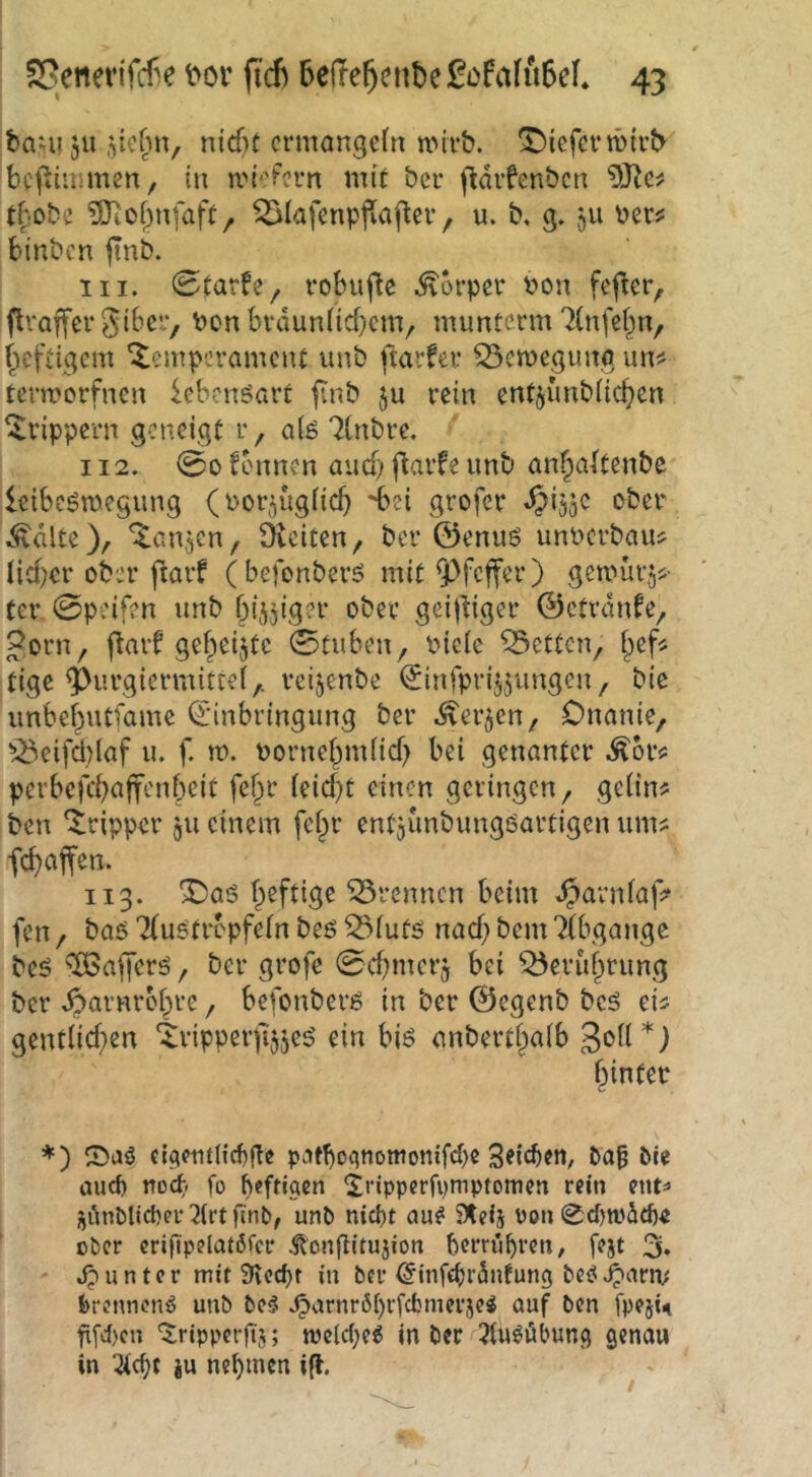bam 51t nid)t crmangefn UMi-b. '^iefcfwtvb bcfiitmnen, in n.n''Fcrn mit bcr (Idifenbcn tbobc ?0iOf^nfaft, ^lafmppafiev, u. b. g. ju ber? binbcn finb. 111. 0tarfe^ robuflc .^orpcv bon fefier, flvaffer Stbev, bon bvdun(id}cm, mimtcrm 7(nfef^n, (;icfiigem Temperament unb ftarfer ^etbegimg un^ termorfnen lebenöarf finb ju rein ent^unbiic^cn Trippern geneigt r, a(g 7(nbre. 112. 00 Tonnen anef) f^avfe nnb anf;a(tenbc leibcömegung (bor^uglicb ^bei grofer »^i^gC ober .Svttlte), Tanjcn, Oieiten, ber ©enuö unbcrbau? lieber ober flarf (befonberö mit Pfeffer) gemüigj^- ter 0peifen unb bijgiger ober geijiiger ©etranfe, Jorn, flarf gebeizte 0tuben, biele betten, tige ^urgiermittef,. reijenbe ^infprijjungen, bic unbebutfame Einbringung ber -^ver^en, Onanie, ^^eifd)(af u. f. m. bornebmlid) bei genanter .^or«: perbe)'cbuff‘-'*ifx*^ geringen, gelin? ben Tripper gii einem febr entgunbungöartigen um? feboffen. 113. T)as trennen beim ^arnla|> fen, baS Tluötrbpfeln beö 53lutö nad} bem TCbgangc beö ‘XBafi'erö, ber grofe 0d)mcrg bei ^erubrung ber .öarnrobre, befonberß in ber ©egenb beö ei? gentlid)en Tripperfeeö ein biö cnbertbalb hinter *) cic(eiuncf)gc ptJtboqnomonifd)« 3«id)cn, bie aud) md; fo heftiaen ^ripperfvmptomcn rein ent=» i^iinbUct)er3lrt finb, unb niebt au^ Steij Pon 0d)tpd£ö« ober crifipelat6fcr .^ongltujion berrübren, fejt 3. unter mit 3\ed)t in ber Einfg)r5nfung bc^J^arn; brennend unb be§ .^arnr6l)rfcfcmer5e^ auf ben fpejU gfd)en '^rippergj; tvc(c(;e^ in ber ^lu^öbun^ genau in 2l(f)t iu nebmen i^
