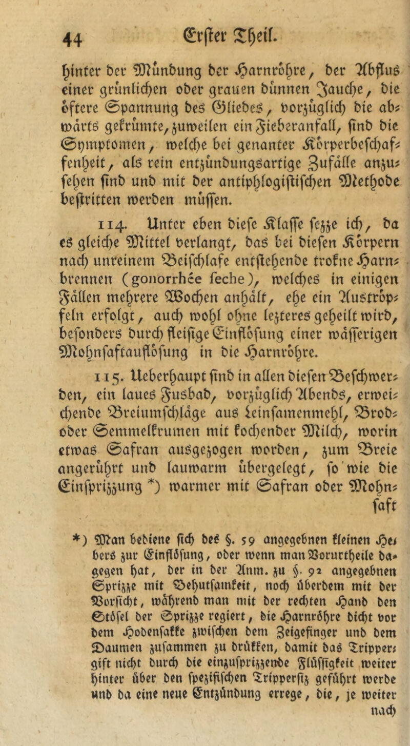 f^intcr t?cf £0^unbung ber S^amxhi)U ^ bei* 7(bj!uö einei’ grünlichen ober grauen bunnen ^and)e^ bie öftere Spannung bt$ ©lieber, porjüglich bie ahf üoärfö gefrümte,$uroei(en ein Sieberanfall, ftnb bic @pmptomen, meld)e bei genanter ^erperbefchaf^ fenheit, alö rein entjünbungöartigc anju? fehcn finb unb mit ber antiphlogiflifd)en ^iet^obe beftritten merben muffen. 114. Unter eben biefc .klaffe fcjje ich, ba €5 gleiche ^O^ittel Perlangt, baö bei biefen itbrpern nad) unreinem ^eifd)lafe entjlehenbe trofne.^arn^ brennen (gonorrhee feche), melcheö in einigen Sdllen mehrere 506ochen anhdlt, ehe ein 7(u^trop^ fein erfolgt, auch mohl ohne lejtereögeheiltmirb, befonberö burchfiei(i'ge©infl6fung einer mdfferigen SÖlohnfaftaufibfung in bie Harnröhre. 115. Ueberhaupt ftnb in allen biefen ^efchtpcr? ben, ein laueö guöbab, oorjuglid; Tlbenb^, ermci^ chenbe ^^reiumfd}ldge aus leinfamenmehl, ^rob? ober 0emmelfrumen mit fod^enber ^ildb, roorin etmaö 0afran auögejogen morben, jum ^reie angerührt unb laumarm übergelegt, fo mie bic ©infprijjung *) marmer mit 0afran ober ISJ^ohn^ faft *) ^an feebiene ftcb be^ §. S9 angegebnen flemen berö jur (Jinflfifung, ober wenn man 23orurtt)eile ba* gegen bat, ber in ber 2lnm. ju §. 92 angegebnen ©prij^je mit ^öehutfamfeit, nocf> Überbein mit ber ?8orficbt, mdhrenb man mit ber rechten .^anb ben 0töfel ber 0prijje regiert, bie Harnröhre bicht Por bem .^obenfafte smifeben bem Jeigefinger unb bem JDaumen jufammen ju brüffen, bamit baö Tripper« gift nicht burch bie einjufprisjenbe ^lüffigfeit weiter hinter über ben fpejififchen ‘tripperftj geführt werbe «nb ba eine neue ©ntjünbung errege, bie, je weiter nach